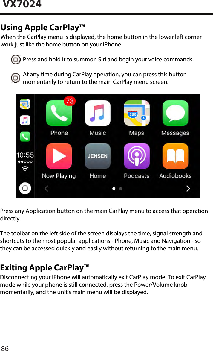 VX7024Using Apple CarPlay&trade;When the CarPlay menu is displayed, the home button in the lower left cornerwork just like the home button on your iPhone. Press and hold it to summon Siri and begin your voice commands. At any time during CarPlay operation, you can press this button     momentarily to return to the main CarPlay menu screen.Press any Application button on the main CarPlay menu to access that operation directly. The toolbar on the left side of the screen displays the time, signal strength and shortcuts to the most popular applications - Phone, Music and Navigation - so they can be accessed quickly and easily without returning to the main menu.86Exiting Apple CarPlay&trade;Disconnecting your iPhone will automatically exit CarPlay mode. To exit CarPlay mode while your phone is still connected, press the Power/Volume knob momentarily, and the unit's main menu will be displayed.
