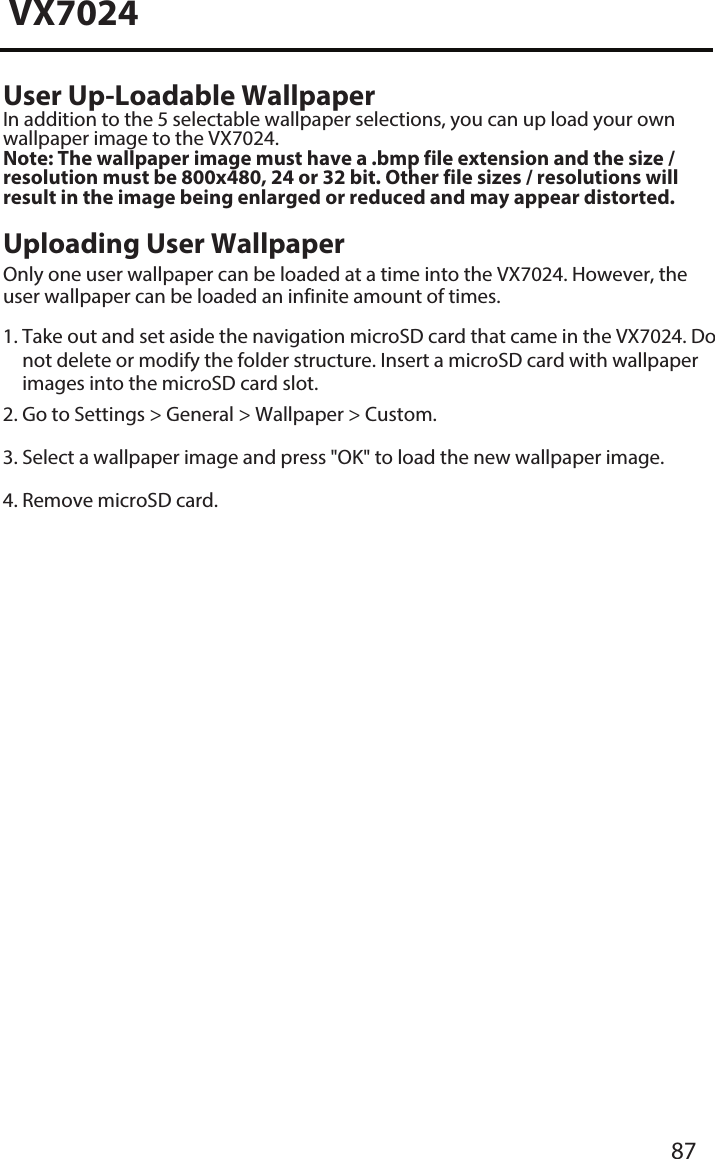 VX7024User Up-Loadable WallpaperIn addition to the 5 selectable wallpaper selections, you can up load your own wallpaper image to the VX7024. Note: The wallpaper image must have a .bmp file extension and the size / resolution must be 800x480, 24 or 32 bit. Other file sizes / resolutions will result in the image being enlarged or reduced and may appear distorted. Uploading User WallpaperOnly one user wallpaper can be loaded at a time into the VX7024. However, the user wallpaper can be loaded an infinite amount of times. 1. Take out and set aside the navigation microSD card that came in the VX7024. Donot delete or modify the folder structure. Insert a microSD card with wallpaperimages into the microSD card slot.2. Go to Settings > General > Wallpaper > Custom.3. Select a wallpaper image and press "OK" to load the new wallpaper image.4. Remove microSD card.87