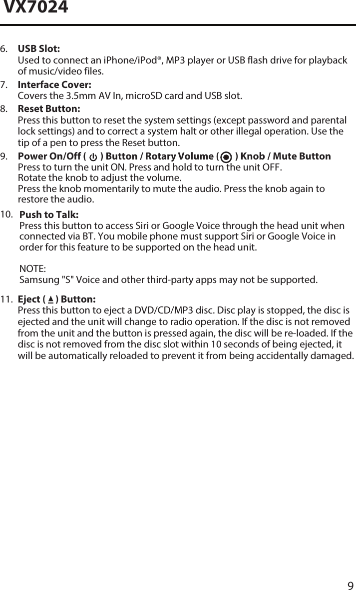  Push to Talk:Press this button to access Siri or Google Voice through the head unit when connected via BT. You mobile phone must support Siri or Google Voice in order for this feature to be supported on the head unit. NOTE:Samsung "S" Voice and other third-party apps may not be supported. 9VX70246.  USB Slot:Used to connect an iPhone/iPod&reg;, MP3 player or USB flash drive for playbackof music/video files.7.  Interface Cover:Covers the 3.5mm AV In, microSD card and USB slot.8.  Reset Button:Press this button to reset the system settings (except password and parentallock settings) and to correct a system halt or other illegal operation. Use thetip of a pen to press the Reset button.9.  Power On/Off (   ) Button / Rotary Volume (   ) Knob / Mute Button Press to turn the unit ON. Press and hold to turn the unit OFF.Rotate the knob to adjust the volume.Press the knob momentarily to mute the audio. Press the knob again to restore the audio.10.11.  Eject (   ) Button:Press this button to eject a DVD/CD/MP3 disc. Disc play is stopped, the disc isejected and the unit will change to radio operation. If the disc is not removedfrom the unit and the button is pressed again, the disc will be re-loaded. If thedisc is not removed from the disc slot within 10 seconds of being ejected, itwill be automatically reloaded to prevent it from being accidentally damaged.