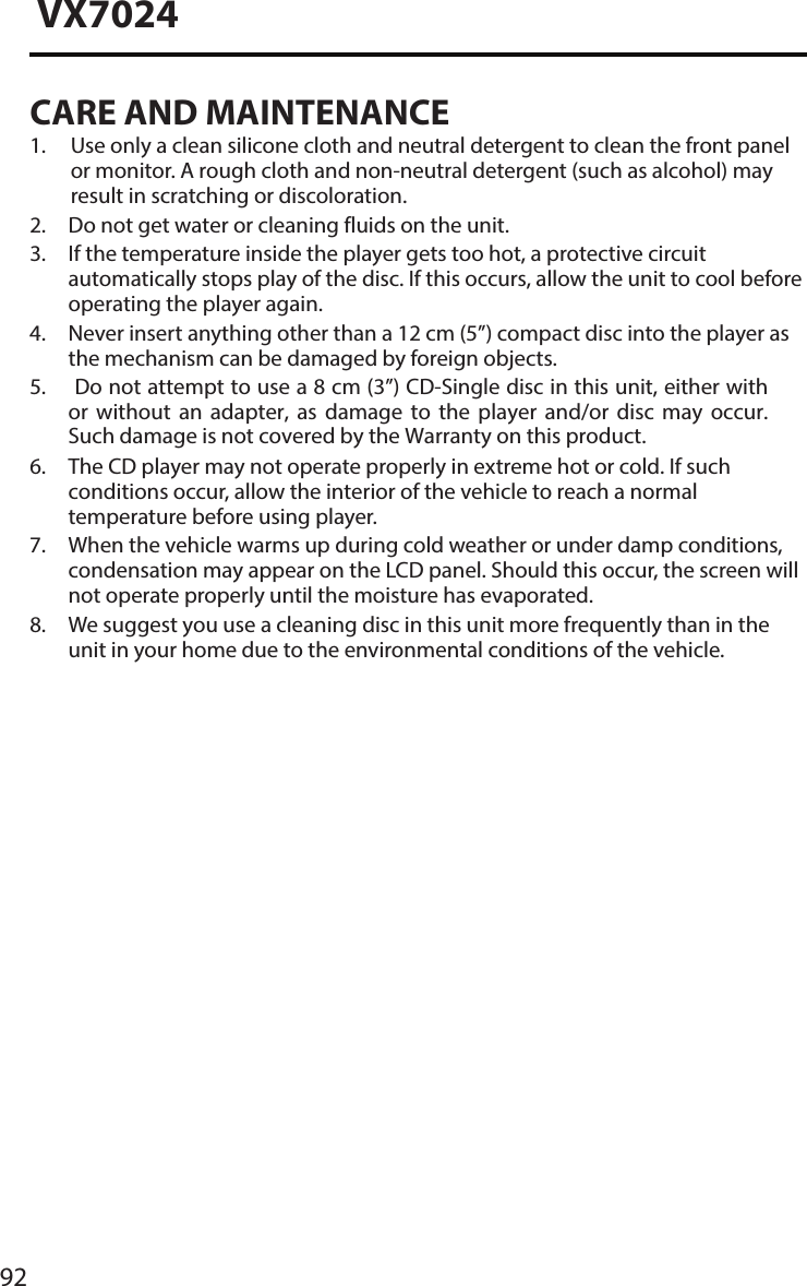 92VX7024CARE AND MAINTENANCE1.  Use only a clean silicone cloth and neutral detergent to clean the front panelor monitor. A rough cloth and non-neutral detergent (such as alcohol) mayresult in scratching or discoloration.2. Do not get water or cleaning fluids on the unit.3.  If the temperature inside the player gets too hot, a protective circuitautomatically stops play of the disc. If this occurs, allow the unit to cool beforeoperating the player again.4.  Never insert anything other than a 12 cm (5&rdquo;) compact disc into the player asthe mechanism can be damaged by foreign objects.5. Do not attempt to use a 8 cm (3&rdquo;) CD-Single disc in this unit, either withor  without  an  adapter,  as  damage  to  the  player  and/or  disc  may  occur.Such damage is not covered by the Warranty on this product.6.  The CD player may not operate properly in extreme hot or cold. If suchconditions occur, allow the interior of the vehicle to reach a normaltemperature before using player.7.  When the vehicle warms up during cold weather or under damp conditions,condensation may appear on the LCD panel. Should this occur, the screen willnot operate properly until the moisture has evaporated.8.  We suggest you use a cleaning disc in this unit more frequently than in theunit in your home due to the environmental conditions of the vehicle.