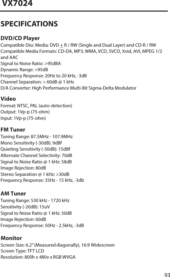 93VX7024SPECIFICATIONSDVD/CD PlayerCompatible Disc Media: DVD + R / RW (Single and Dual Layer) and CD-R / RW Compatible Media Formats: CD-DA, MP3, WMA, VCD, SVCD, Xvid, AVI, MPEG 1/2 and AACSignal to Noise Ratio: >95dBADynamic Range: >95dBFrequency Response: 20Hz to 20 kHz, -3dBChannel Separation: > 60dB @ 1 kHzD/A Converter: High Performance Multi-Bit Sigma-Delta ModulatorVideoFormat: NTSC, PAL (auto-detection) Output: 1Vp-p (75-ohm)Input: 1Vp-p (75-ohm)FM TunerTuning Range: 87.5MHz - 107.9MHz Mono Sensitivity (-30dB): 9dBf Quieting Sensitivity (-50dB): 15dBf Alternate Channel Selectivity: 70dB Signal to Noise Ratio @ 1 kHz: 58dB Image Rejection: 80dBStereo Separation @ 1 kHz: >30dB Frequency Response: 35Hz - 15 kHz, -3dbAM TunerTuning Range: 530 kHz - 1720 kHz Sensitivity (-20dB): 15uVSignal to Noise Ratio @ 1 kHz: 50dB Image Rejection: 60dBFrequency Response: 50Hz - 2.5kHz, -3dBMonitorScreen Size: 6.2&rdquo; (Measured diagonally), 16:9 Widescreen Screen Type: TFT LCDResolution: 800h x 480v x RGB WVGA