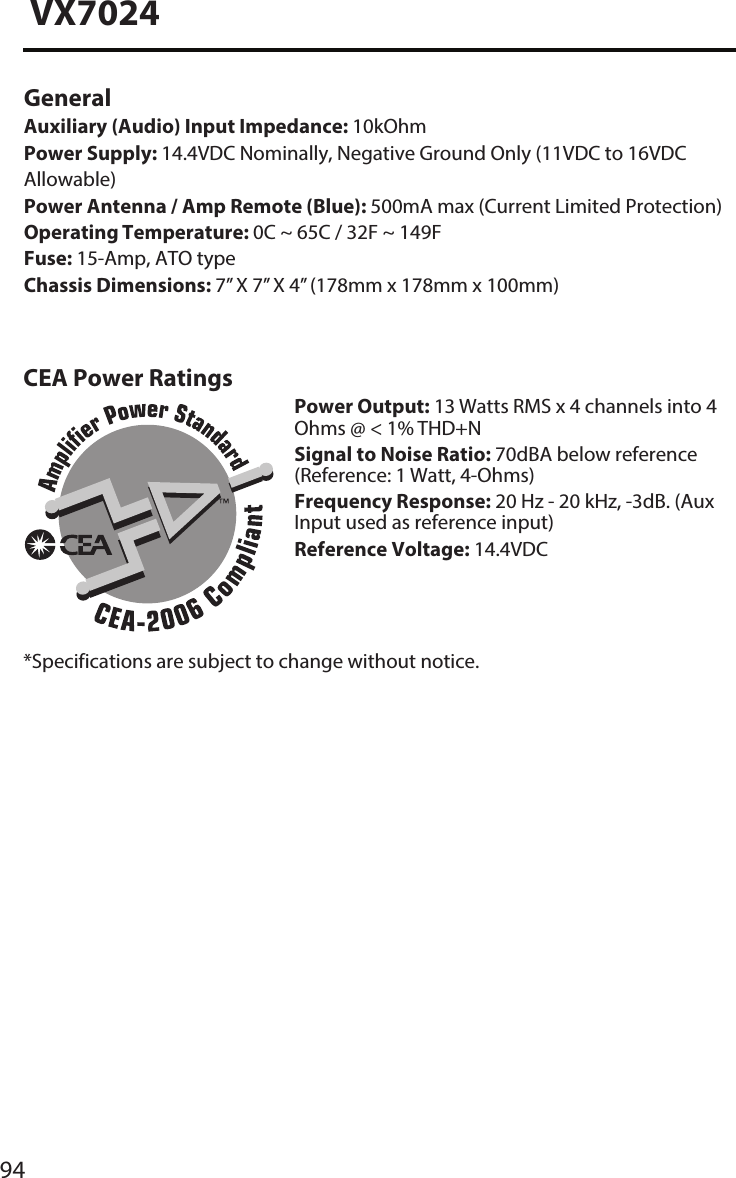 94VX7024General Auxiliary (Audio) Input Impedance: 10kOhmPower Supply: 14.4VDC Nominally, Negative Ground Only (11VDC to 16VDC Allowable)Power Antenna / Amp Remote (Blue): 500mA max (Current Limited Protection) Operating Temperature: 0C ~ 65C / 32F ~ 149FFuse: 15-Amp, ATO typeChassis Dimensions: 7&rdquo; X 7&rdquo; X 4&rdquo; (178mm x 178mm x 100mm)CEA Power RatingsPower Output: 13 Watts RMS x 4 channels into 4 Ohms @ < 1% THD+NSignal to Noise Ratio: 70dBA below reference (Reference: 1 Watt, 4-Ohms)Frequency Response: 20 Hz - 20 kHz, -3dB. (Aux Input used as reference input)Reference Voltage: 14.4VDC*Specifications are subject to change without notice.