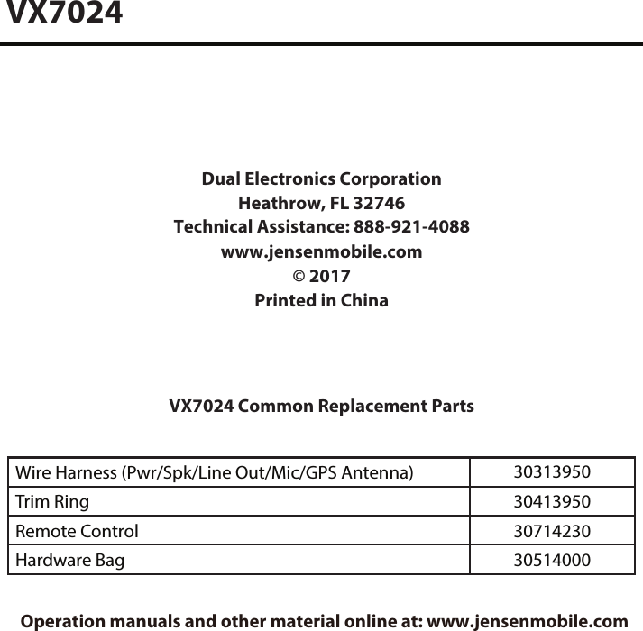 Wire Harness (Pwr/Spk/Line Out/Mic/GPS Antenna) 30313950Trim Ring 30413950Remote Control 30714230Hardware Bag 30514000VX7024Dual Electronics Corporation Heathrow, FL 32746Technical Assistance: 888-921-4088 www�jensenmobile�com&copy; 2017Printed in ChinaVX7024 Common Replacement Parts Operation manuals and other material online at: www.jensenmobile.com