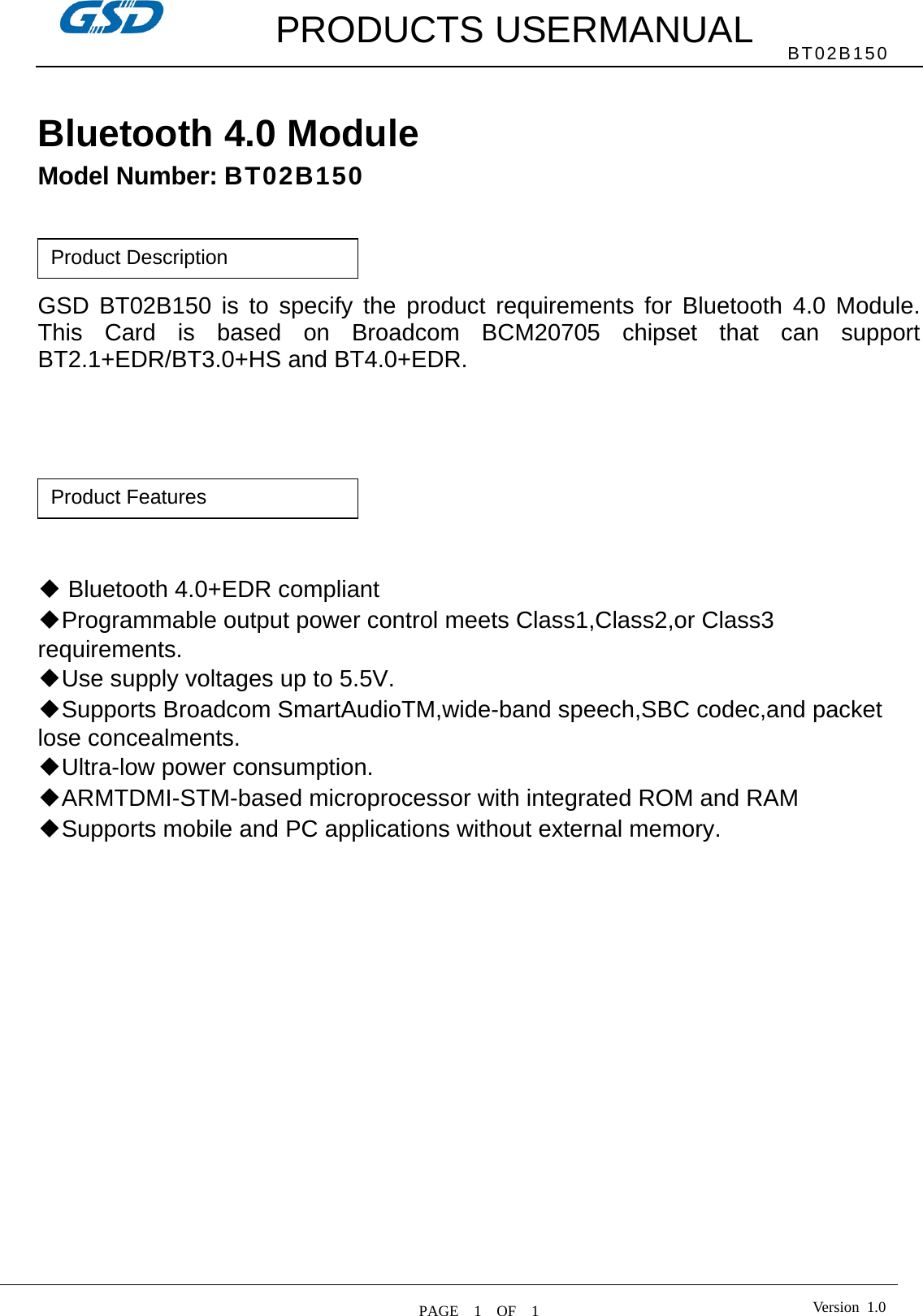         PRODUCTS USERMANUAL  PAGE  1  OF  1 BT02B150 Version 1.0 Bluetooth 4.0 Module   Model Number: BT02B150     GSD BT02B150 is to specify the product requirements for Bluetooth 4.0 Module. This Card is based on Broadcom BCM20705 chipset that can support BT2.1+EDR/BT3.0+HS and BT4.0+EDR.          ◆ Bluetooth 4.0+EDR compliant   ◆Programmable output power control meets Class1,Class2,or Class3 requirements. ◆Use supply voltages up to 5.5V. ◆Supports Broadcom SmartAudioTM,wide-band speech,SBC codec,and packet lose concealments. ◆Ultra-low power consumption. ◆ARMTDMI-STM-based microprocessor with integrated ROM and RAM ◆Supports mobile and PC applications without external memory.    Product Features Product Description 