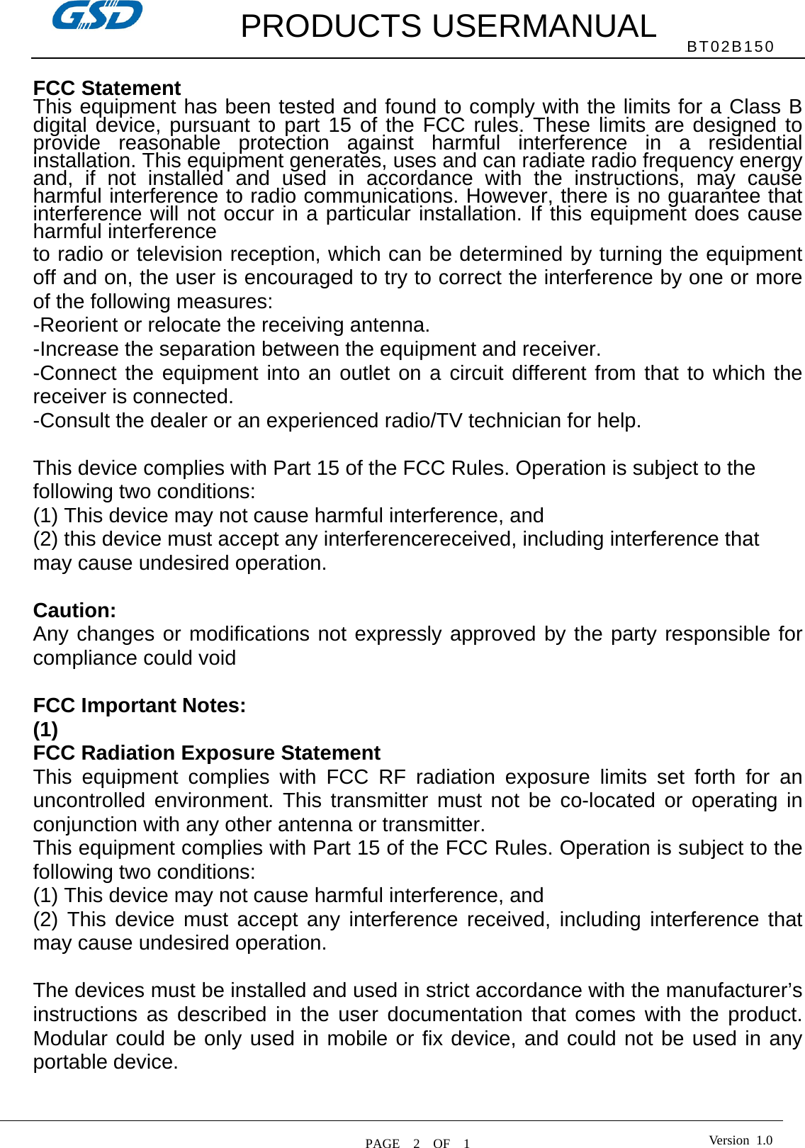         PRODUCTS USERMANUAL  PAGE  2  OF  1 BT02B150 Version 1.0 FCC Statement This equipment has been tested and found to comply with the limits for a Class B digital device, pursuant to part 15 of the FCC rules. These limits are designed to provide reasonable protection against harmful interference in a residential installation. This equipment generates, uses and can radiate radio frequency energy and, if not installed and used in accordance with the instructions, may cause harmful interference to radio communications. However, there is no guarantee that interference will not occur in a particular installation. If this equipment does cause harmful interference   to radio or television reception, which can be determined by turning the equipment off and on, the user is encouraged to try to correct the interference by one or more of the following measures: -Reorient or relocate the receiving antenna. -Increase the separation between the equipment and receiver. -Connect the equipment into an outlet on a circuit different from that to which the receiver is connected. -Consult the dealer or an experienced radio/TV technician for help.  This device complies with Part 15 of the FCC Rules. Operation is subject to the following two conditions: (1) This device may not cause harmful interference, and (2) this device must accept any interferencereceived, including interference that may cause undesired operation.  Caution: Any changes or modifications not expressly approved by the party responsible for compliance could void  FCC Important Notes: (1) FCC Radiation Exposure Statement       This equipment complies with FCC RF radiation exposure limits set forth for an uncontrolled environment. This transmitter must not be co-located or operating in conjunction with any other antenna or transmitter. This equipment complies with Part 15 of the FCC Rules. Operation is subject to the following two conditions:     (1) This device may not cause harmful interference, and     (2) This device must accept any interference received, including interference that may cause undesired operation.      The devices must be installed and used in strict accordance with the manufacturer’s instructions as described in the user documentation that comes with the product. Modular could be only used in mobile or fix device, and could not be used in any portable device.  