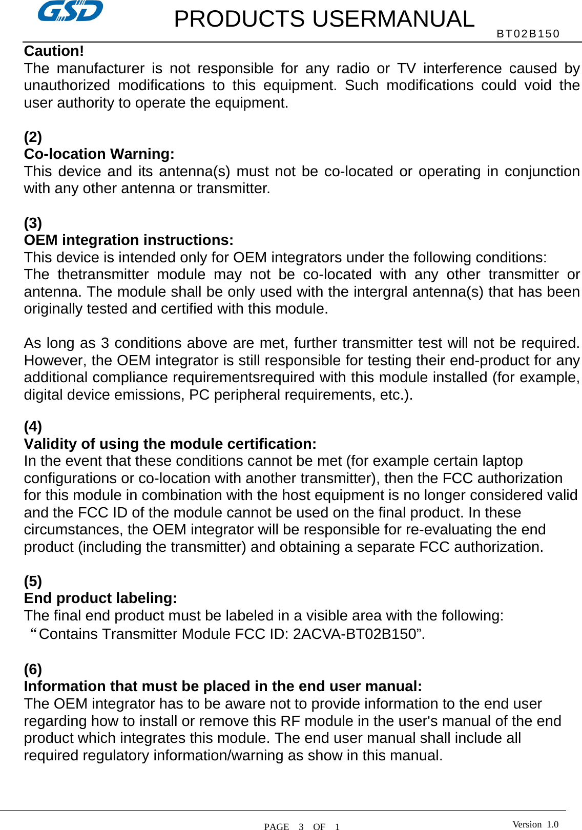         PRODUCTS USERMANUAL  PAGE  3  OF  1 BT02B150 Version 1.0Caution!  The manufacturer is not responsible for any radio or TV interference caused by unauthorized modifications to this equipment. Such modifications could void the user authority to operate the equipment.  (2)  Co-location Warning: This device and its antenna(s) must not be co-located or operating in conjunction with any other antenna or transmitter.  (3)   OEM integration instructions: This device is intended only for OEM integrators under the following conditions: The thetransmitter module may not be co-located with any other transmitter or antenna. The module shall be only used with the intergral antenna(s) that has been originally tested and certified with this module.  As long as 3 conditions above are met, further transmitter test will not be required. However, the OEM integrator is still responsible for testing their end-product for any additional compliance requirementsrequired with this module installed (for example, digital device emissions, PC peripheral requirements, etc.).  (4)   Validity of using the module certification: In the event that these conditions cannot be met (for example certain laptop configurations or co-location with another transmitter), then the FCC authorization for this module in combination with the host equipment is no longer considered valid and the FCC ID of the module cannot be used on the final product. In these circumstances, the OEM integrator will be responsible for re-evaluating the end product (including the transmitter) and obtaining a separate FCC authorization.  (5) End product labeling: The final end product must be labeled in a visible area with the following: “Contains Transmitter Module FCC ID: 2ACVA-BT02B150”.  (6) Information that must be placed in the end user manual: The OEM integrator has to be aware not to provide information to the end user regarding how to install or remove this RF module in the user&apos;s manual of the end product which integrates this module. The end user manual shall include all required regulatory information/warning as show in this manual.  