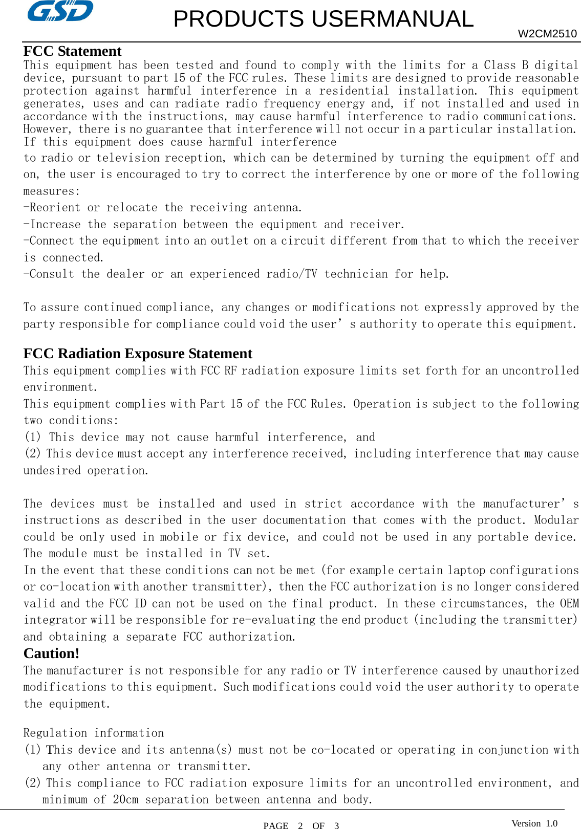         PRODUCTS USERMANUAL  PAGE  2  OF  3 W2CM2510 Version 1.0FCC Statement This equipment has been tested and found to comply with the limits for a Class B digital device, pursuant to part 15 of the FCC rules. These limits are designed to provide reasonable protection against  harmful interference in  a residential  installation.  This equipment generates, uses and can radiate radio frequency energy and, if not installed and used in accordance with the instructions, may cause harmful interference to radio communications. However, there is no guarantee that interference will not occur in a particular installation. If this equipment does cause harmful interference  to radio or television reception, which can be determined by turning the equipment off and on, the user is encouraged to try to correct the interference by one or more of the following measures: -Reorient or relocate the receiving antenna. -Increase the separation between the equipment and receiver. -Connect the equipment into an outlet on a circuit different from that to which the receiver is connected. -Consult the dealer or an experienced radio/TV technician for help.  To assure continued compliance, any changes or modifications not expressly approved by the party responsible for compliance could void the user’s authority to operate this equipment.  FCC Radiation Exposure Statement       This equipment complies with FCC RF radiation exposure limits set forth for an uncontrolled environment. This equipment complies with Part 15 of the FCC Rules. Operation is subject to the following two conditions:   (1) This device may not cause harmful interference, and   (2) This device must accept any interference received, including interference that may cause undesired operation.    The  devices  must  be  installed  and  used  in  strict  accordance  with  the  manufacturer’s instructions as described in the user documentation that comes with the product. Modular could be only used in mobile or fix device, and could not be used in any portable device. The module must be installed in TV set.  In the event that these conditions can not be met (for example certain laptop configurations or co-location with another transmitter), then the FCC authorization is no longer considered valid and the FCC ID can not be used on the final product. In these circumstances, the OEM integrator will be responsible for re-evaluating the end product (including the transmitter) and obtaining a separate FCC authorization.    Caution!  The manufacturer is not responsible for any radio or TV interference caused by unauthorized modifications to this equipment. Such modifications could void the user authority to operate the equipment.  Regulation information (1) This device and its antenna(s) must not be co-located or operating in conjunction with any other antenna or transmitter. (2) This compliance to FCC radiation exposure limits for an uncontrolled environment, and minimum of 20cm separation between antenna and body. 