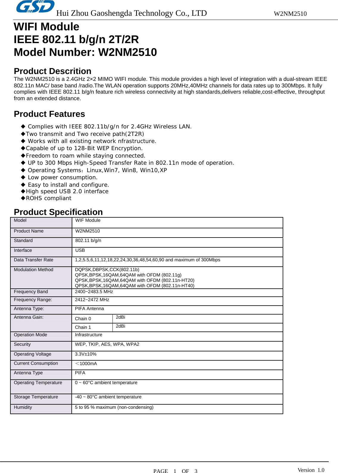 Hui Zhou Gaoshengda Technology Co., LTD                W2NM2510  PAGE  1  OF  3  Version 1.0WIFI Module IEEE 802.11 b/g/n 2T/2R   Model Number: W2NM2510  Product Descrition The W2NM2510 is a 2.4GHz 2×2 MIMO WIFI module. This module provides a high level of integration with a dual-stream IEEE 802.11n MAC/ base band /radio.The WLAN operation supports 20MHz,40MHz channels for data rates up to 300Mbps. It fully complies with IEEE 802.11 b/g/n feature rich wireless connectivity at high standards,delivers reliable,cost-effective, throughput from an extended distance.  Product Features             Product Specification Model   WIF Module Product Name    W2NM2510 Standard   802.11 b/g/n Interface USB Data Transfer Rate    1,2,5.5,6,11,12,18,22,24,30,36,48,54,60,90 and maximum of 300Mbps   Modulation Method    DQPSK,DBPSK,CCK(802.11b) QPSK,BPSK,16QAM,64QAM with OFDM (802.11g) QPSK,BPSK,16QAM,64QAM with OFDM (802.11n-HT20)   QPSK,BPSK,16QAM,64QAM with OFDM (802.11n-HT40) Frequency Band    2400~2483.5 MHz Frequency Range:  2412~2472 MHz Antenna Type:  PIFA Antenna Chain 0  2dBi Antenna Gain: Chain 1  2dBi Operation Mode    Infrastructure   Security    WEP, TKIP, AES, WPA, WPA2   Operating Voltage  3.3V±10% Current Consumption  ＜1000mA   Antenna Type  PIFA Operating Temperature    0 ~ 60°C ambient temperature   Storage Temperature    -40 ~ 80°C ambient temperature   Humidity    5 to 95 % maximum (non-condensing)         ◆ Complies with IEEE 802.11b/g/n for 2.4GHz Wireless LAN. ◆Two transmit and Two receive path(2T2R) ◆ Works with all existing network nfrastructure. ◆Capable of up to 128-Bit WEP Encryption. ◆Freedom to roam while staying connected. ◆ UP to 300 Mbps High-Speed Transfer Rate in 802.11n mode of operation. ◆ Operating Systems：Linux,Win7, Win8, Win10,XP ◆ Low power consumption.  Easy to install and configure.◆ ◆High speed USB 2.0 interface ROHS compliant◆ 