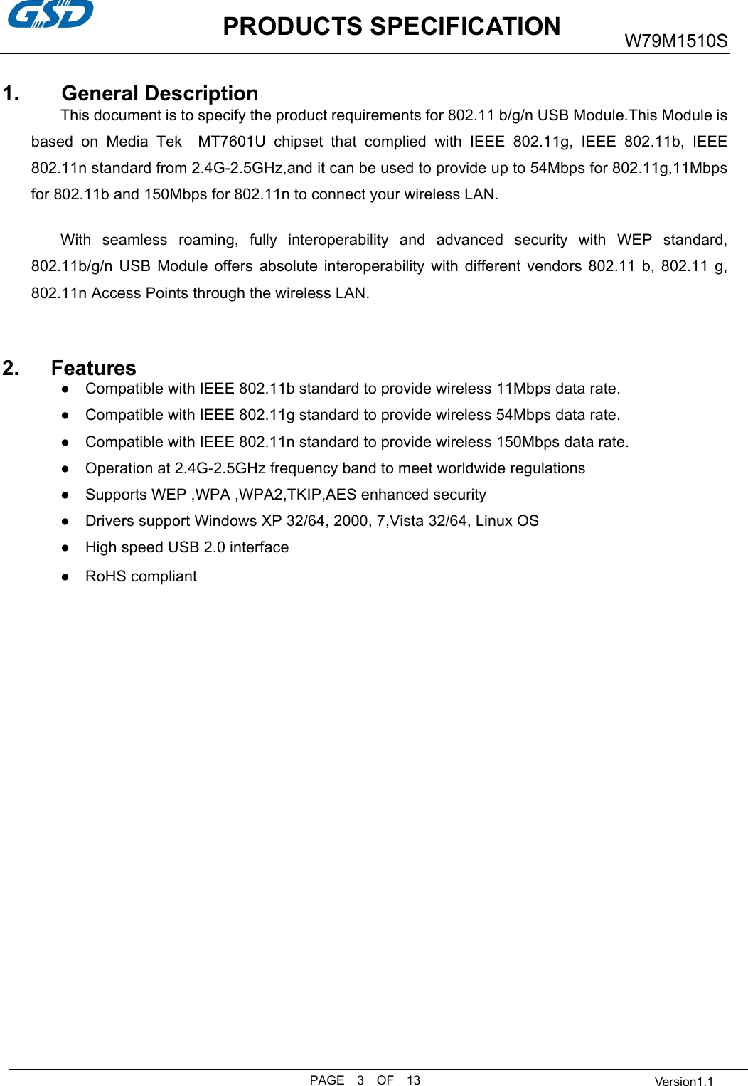           PRODUCTS SPECIFICATIONPAGE    3    OF    13 W79M1510S  Version1.11.        General Description This document is to specify the product requirements for 802.11 b/g/n USB Module.This Module isbased  on  Media  Tek    MT7601U  chipset  that  complied  with  IEEE  802.11g,  IEEE  802.11b,  IEEE 802.11n standard from 2.4G-2.5GHz,and it can be used to provide up to 54Mbps for 802.11g,11Mbpsfor 802.11b and 150Mbps for 802.11n to connect your wireless LAN. With  seamless  roaming,  fully  interoperability  and  advanced  security  with  WEP  standard,802.11b/g/n  USB  Module  offers  absolute  interoperability  with  different  vendors  802.11  b,  802.11  g,802.11n Access Points through the wireless LAN. 2.      Features●Compatible with IEEE 802.11b standard to provide wireless 11Mbps data rate. ●Compatible with IEEE 802.11g standard to provide wireless 54Mbps data rate. ●Compatible with IEEE 802.11n standard to provide wireless 150Mbps data rate. ●    Operation at 2.4G-2.5GHz frequency band to meet worldwide regulations ●Supports WEP ,WPA ,WPA2,TKIP,AES enhanced security ●Drivers support Windows XP 32/64, 2000, 7,Vista 32/64, Linux OS ●High speed USB 2.0 interface ●    RoHS compliant 