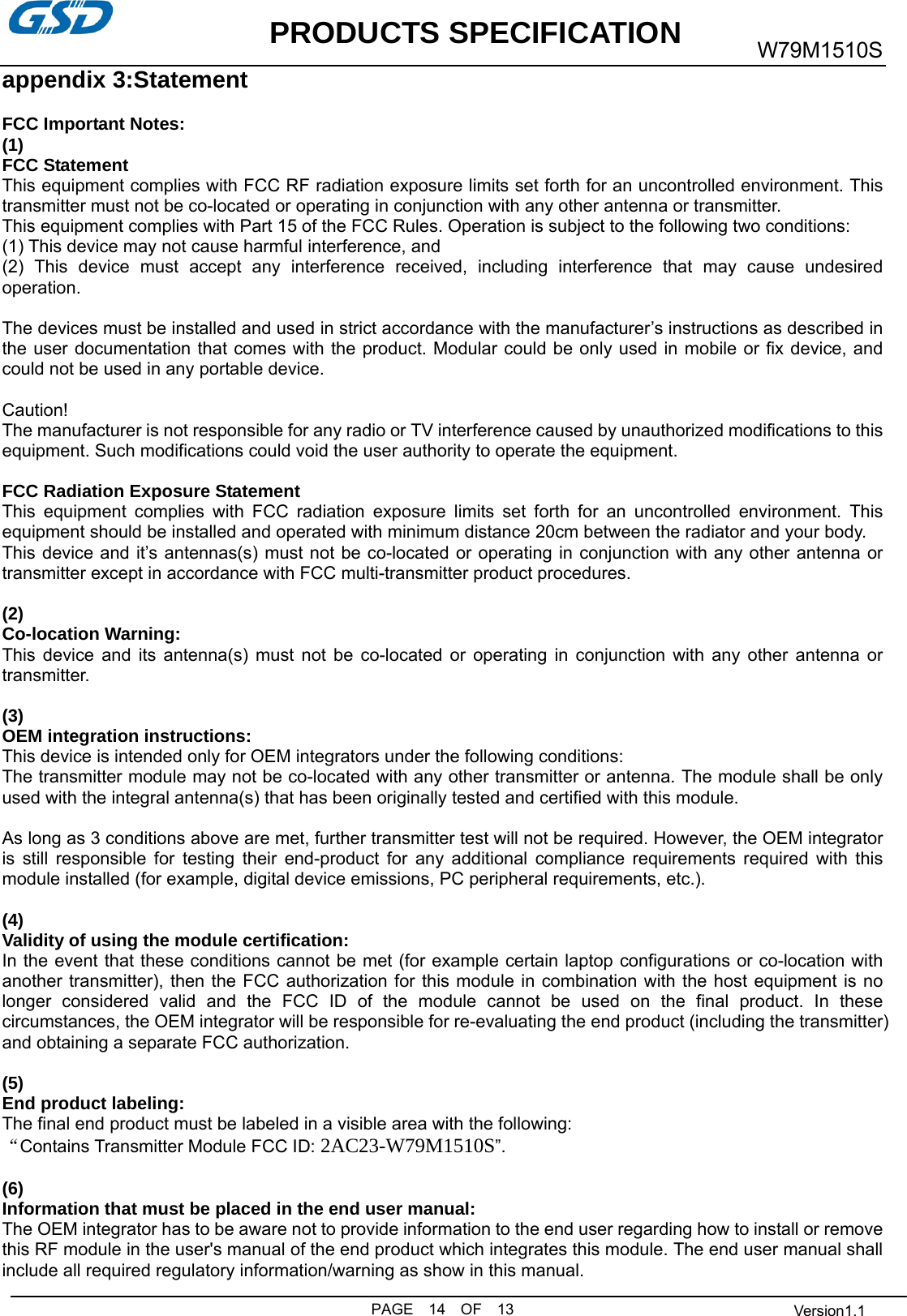           PRODUCTS SPECIFICATION PAGE  14  OF  13 W79M1510S  Version1.1 appendix 3:Statement  FCC Important Notes: (1) FCC Statement    This equipment complies with FCC RF radiation exposure limits set forth for an uncontrolled environment. This transmitter must not be co-located or operating in conjunction with any other antenna or transmitter. This equipment complies with Part 15 of the FCC Rules. Operation is subject to the following two conditions:     (1) This device may not cause harmful interference, and     (2) This device must accept any interference received, including interference that may cause undesired operation.    The devices must be installed and used in strict accordance with the manufacturer’s instructions as described in the user documentation that comes with the product. Modular could be only used in mobile or fix device, and could not be used in any portable device.  Caution!  The manufacturer is not responsible for any radio or TV interference caused by unauthorized modifications to this equipment. Such modifications could void the user authority to operate the equipment.  FCC Radiation Exposure Statement This equipment complies with FCC radiation exposure limits set forth for an uncontrolled environment. This equipment should be installed and operated with minimum distance 20cm between the radiator and your body. This device and it’s antennas(s) must not be co-located or operating in conjunction with any other antenna or transmitter except in accordance with FCC multi-transmitter product procedures.  (2)  Co-location Warning: This device and its antenna(s) must not be co-located or operating in conjunction with any other antenna or transmitter.  (3)  OEM integration instructions: This device is intended only for OEM integrators under the following conditions: The transmitter module may not be co-located with any other transmitter or antenna. The module shall be only used with the integral antenna(s) that has been originally tested and certified with this module.  As long as 3 conditions above are met, further transmitter test will not be required. However, the OEM integrator is still responsible for testing their end-product for any additional compliance requirements required with this module installed (for example, digital device emissions, PC peripheral requirements, etc.).  (4)  Validity of using the module certification: In the event that these conditions cannot be met (for example certain laptop configurations or co-location with another transmitter), then the FCC authorization for this module in combination with the host equipment is no longer considered valid and the FCC ID of the module cannot be used on the final product. In these circumstances, the OEM integrator will be responsible for re-evaluating the end product (including the transmitter) and obtaining a separate FCC authorization.  (5) End product labeling: The final end product must be labeled in a visible area with the following: “Contains Transmitter Module FCC ID: 2AC23-W79M1510S”.  (6) Information that must be placed in the end user manual: The OEM integrator has to be aware not to provide information to the end user regarding how to install or remove this RF module in the user&apos;s manual of the end product which integrates this module. The end user manual shall include all required regulatory information/warning as show in this manual.  