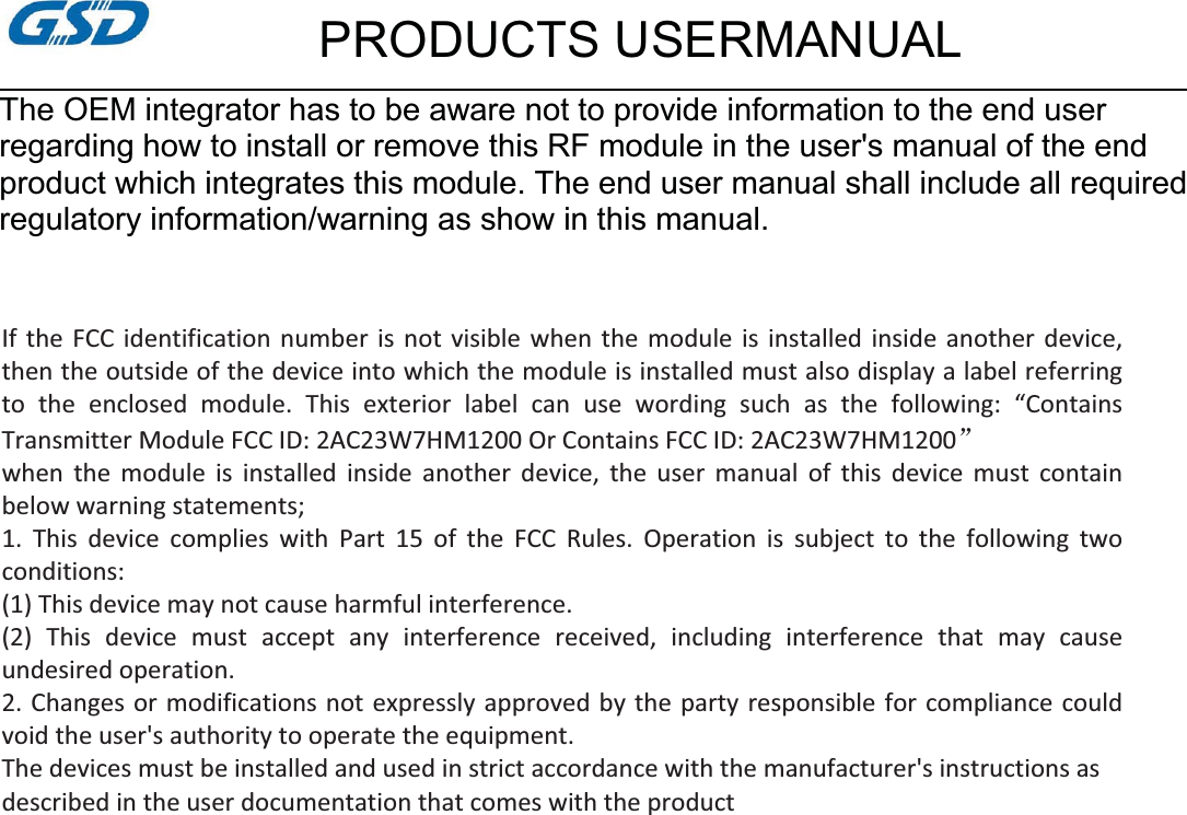 PRODUCTS USERMANUALThe OEM integrator has to be aware not to provide information to the end userregarding how to install or remove this RF module in the user&apos;s manual of the endproduct which integrates this module. The end user manual shall include all requiredregulatory information/warning as show in this manual.  If the FCC identification number is not visible when the module is installed inside another device,then the outside of the device into which the module is installed must also display a label referringto the enclosed module. This exterior label can use wording such as the following: “Contains Transmitter Module FCC ID: 2AC23W7HM1200 Or Contains FCC ID: 2AC23W7HM1200āwhen the module is installed inside another device, the user manual of this device must contain below warning statements; 1. This device complies with Part 15 of the FCC Rules. Operation is subject to the following two conditions: (1) This device may not cause harmful interference. (2) This device must accept any interference received, including interference that may cause undesired operation. 2. Changes or modifications not expressly approved by the party responsible for compliance could void the user&apos;s authority to operate the equipment. The devices must be installed and used in strict accordance with the manufacturer&apos;s instructions as described in the user documentation that comes with the product  
