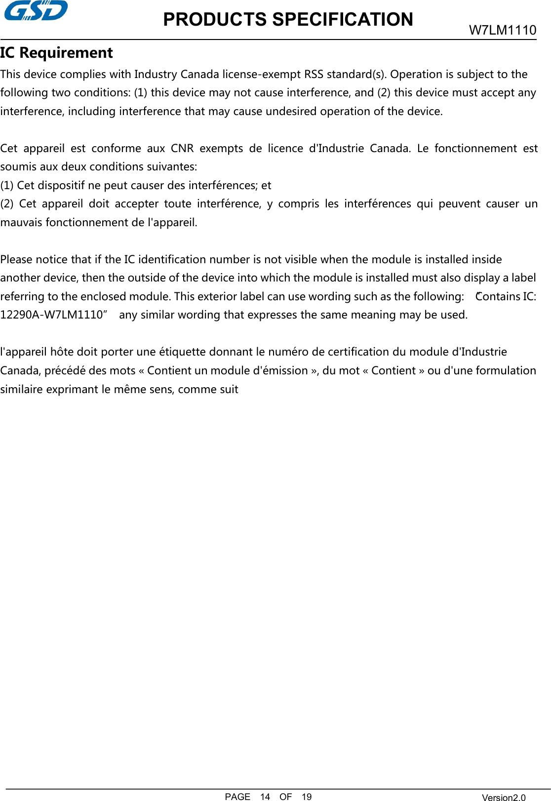 PRODUCTS SPECIFICATIONPAGE 14 OF 19W7LM1110Version2.0IC RequirementThis device complies with Industry Canada license-exempt RSS standard(s). Operation is subject to thefollowing two conditions: (1) this device may not cause interference, and (2) this device must accept anyinterference, including interference that may cause undesired operation of the device.Cet appareil est conforme aux CNR exempts de licence d&apos;Industrie Canada. Le fonctionnement estsoumis aux deux conditions suivantes:(1) Cet dispositif ne peut causer des interférences; et(2) Cet appareil doit accepter toute interférence, y compris les interférences qui peuvent causer unmauvais fonctionnement de l&apos;appareil.Please notice that if the IC identification number is not visible when the module is installed insideanother device, then the outside of the device into which the module is installed must also display a labelreferring to the enclosed module. This exterior label can use wording such as the following: “Contains IC:12290A-W7LM1110” any similar wording that expresses the same meaning may be used.l&apos;appareil hôte doit porter une étiquette donnant le numéro de certification du module d&apos;IndustrieCanada, précédé des mots « Contient un module d&apos;émission », du mot « Contient » ou d&apos;une formulationsimilaire exprimant le même sens, comme suit