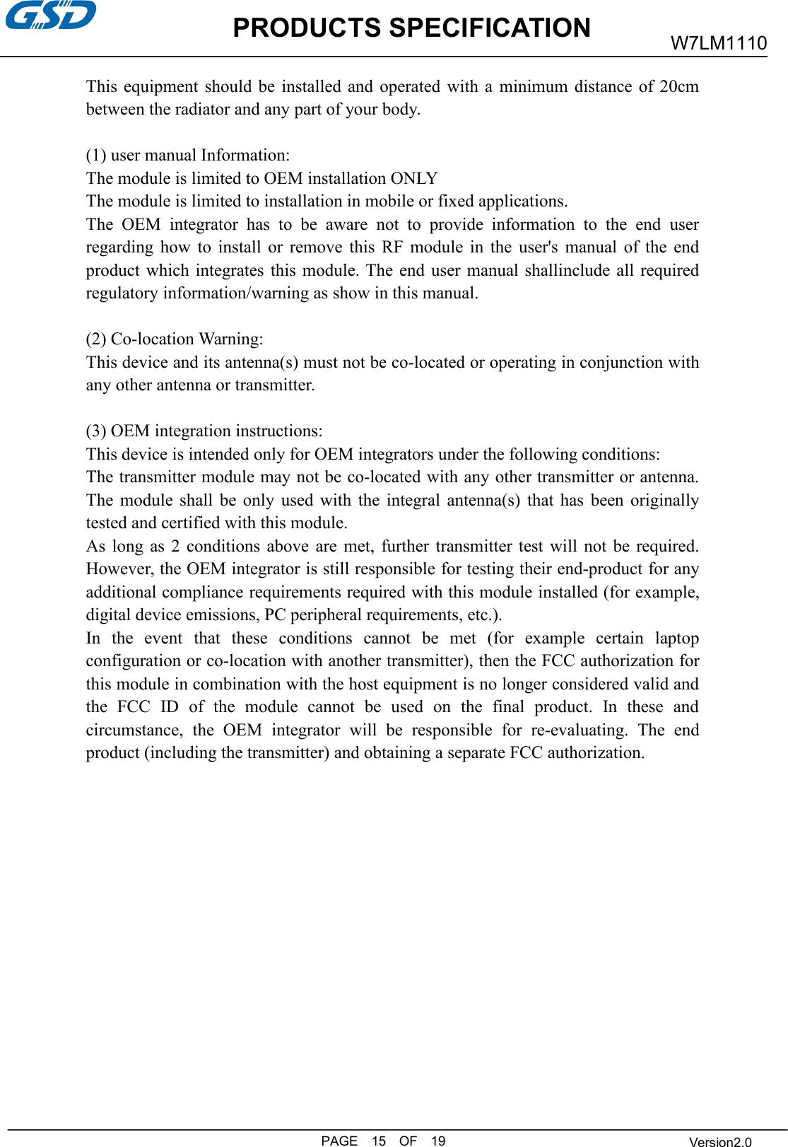 This equipment should be installed and operated with a minimum distance of 20cmbetween the radiator and any part of your body.(1) user manual Information:The module is limited to OEM installation ONLYThe module is limited to installation in mobile or fixed applications.The OEM integrator has to be aware not to provide information to the end userregarding how to install or remove this RF module in the user&apos;s manual of the endproduct which integrates this module. The end user manual shallinclude all requiredregulatory information/warning as show in this manual.(2) Co-location Warning:This device and its antenna(s) must not be co-located or operating in conjunction withany other antenna or transmitter.(3) OEM integration instructions:This device is intended only for OEM integrators under the following conditions:The transmitter module may not be co-located with any other transmitter or antenna.The module shall be only used with the integral antenna(s) that has been originallytested and certified with this module.As long as 2 conditions above are met, further transmitter test will not be required.However, the OEM integrator is still responsible for testing their end-product for anyadditional compliance requirements required with this module installed (for example,digital device emissions, PC peripheral requirements, etc.).In the event that these conditions cannot be met (for example certain laptopconfiguration or co-location with another transmitter), then the FCC authorization forthis module in combination with the host equipment is no longer considered valid andthe FCC ID of the module cannot be used on the final product. In these andcircumstance, the OEM integrator will be responsible for re-evaluating. The endproduct (including the transmitter) and obtaining a separate FCC authorization.PRODUCTS SPECIFICATIONW7LM1110PAGE 15OF 19Version2.0