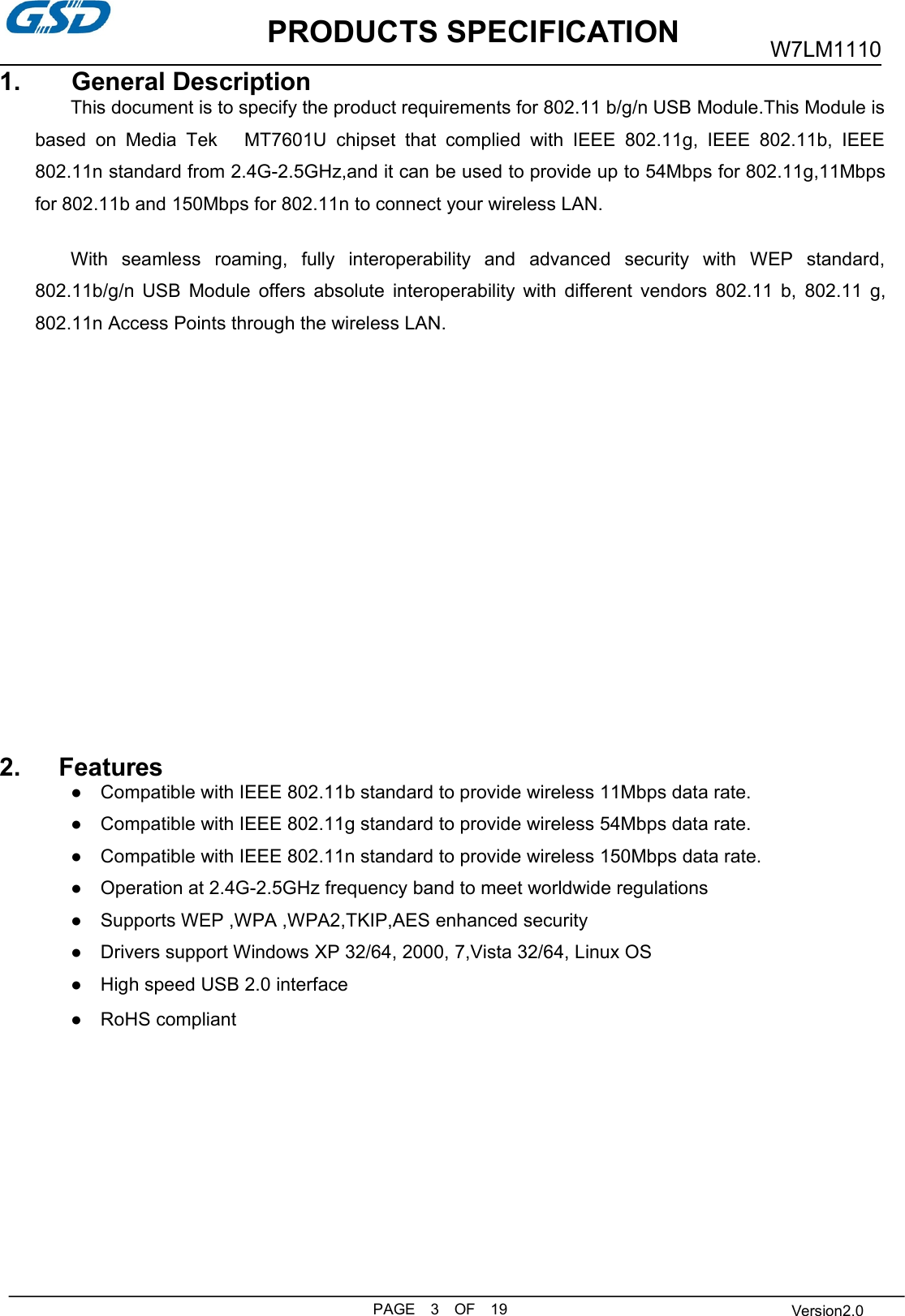 PRODUCTS SPECIFICATIONPAGE 3 OF 19W7LM1110Version2.01. General DescriptionThis document is to specify the product requirements for 802.11 b/g/n USB Module.This Module isbased on Media Tek MT7601U chipset that complied with IEEE 802.11g, IEEE 802.11b, IEEE802.11n standard from 2.4G-2.5GHz,and it can be used to provide up to 54Mbps for 802.11g,11Mbpsfor 802.11b and 150Mbps for 802.11n to connect your wireless LAN.With seamless roaming, fully interoperability and advanced security with WEP standard,802.11b/g/n USB Module offers absolute interoperability with different vendors 802.11 b, 802.11 g,802.11n Access Points through the wireless LAN.2. Features● Compatible with IEEE 802.11b standard to provide wireless 11Mbps data rate.● Compatible with IEEE 802.11g standard to provide wireless 54Mbps data rate.● Compatible with IEEE 802.11n standard to provide wireless 150Mbps data rate.● Operation at 2.4G-2.5GHz frequency band to meet worldwide regulations● Supports WEP ,WPA ,WPA2,TKIP,AES enhanced security● Drivers support Windows XP 32/64, 2000, 7,Vista 32/64, Linux OS● High speed USB 2.0 interface● RoHS compliant