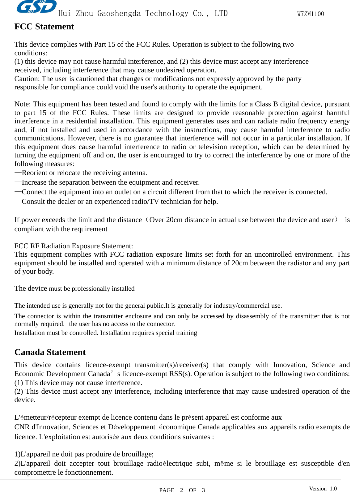 Hui Zhou Gaoshengda Technology Co., LTD                W7ZM1100 PAGE   2  OF  3 Version  1.0  FCC Statement    This device complies with Part 15 of the FCC Rules. Operation is subject to the following two conditions: (1) this device may not cause harmful interference, and (2) this device must accept any interference received, including interference that may cause undesired operation. Caution: The user is cautioned that changes or modifications not expressly approved by the party responsible for compliance could void the user&apos;s authority to operate the equipment.  Note: This equipment has been tested and found to comply with the limits for a Class B digital device, pursuant to part 15 of the FCC Rules. These limits are designed to provide reasonable protection against harmful interference in a residential installation. This equipment generates uses and can radiate radio frequency energy and, if not installed and used in accordance with the instructions, may cause harmful interference to radio communications. However, there is no guarantee that interference will not occur in a particular installation. If this equipment does cause harmful interference to radio or television reception, which can be determined by turning the equipment off and on, the user is encouraged to try to correct the interference by one or more of the following measures: —Reorient or relocate the receiving antenna. —Increase the separation between the equipment and receiver. —Connect the equipment into an outlet on a circuit different from that to which the receiver is connected. —Consult the dealer or an experienced radio/TV technician for help.  If power exceeds the limit and the distance（Over 20cm distance in actual use between the device and user） is compliant with the requirement  FCC RF Radiation Exposure Statement: This equipment complies with FCC radiation exposure limits set forth for an uncontrolled environment. This equipment should be installed and operated with a minimum distance of 20cm between the radiator and any part of your body.  The device must be professionally installed  The intended use is generally not for the general public.It is generally for industry/commercial use.  The connector is within the transmitter enclosure and can only be accessed by disassembly of the transmitter that is not normally required.  the user has no access to the connector.  Installation must be controlled. Installation requires special training    Canada Statement   This device contains licence-exempt transmitter(s)/receiver(s) that comply with Innovation, Science and Economic Development Canada’s licence-exempt RSS(s). Operation is subject to the following two conditions:     (1) This device may not cause interference.   (2) This device must accept any interference, including interference that may cause undesired operation of the device.  L&apos;émetteur/récepteur exempt de licence contenu dans le présent appareil est conforme aux   CNR d&apos;Innovation, Sciences et Développement  économique Canada applicables aux appareils radio exempts de licence. L&apos;exploitation est autorisée aux deux conditions suivantes :      1)L&apos;appareil ne doit pas produire de brouillage;     2)L&apos;appareil doit accepter tout brouillage radioélectrique subi, même si le brouillage est susceptible d&apos;en compromettre le fonctionnement.  