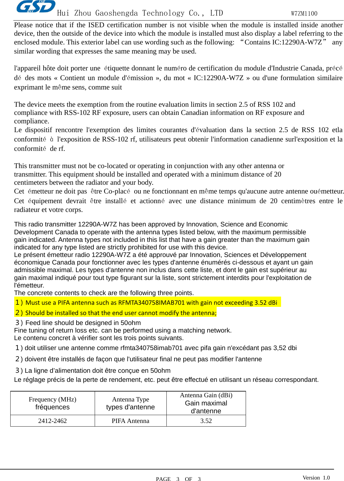 Hui Zhou Gaoshengda Technology Co., LTD                W7ZM1100 PAGE   3  OF  3 Version  1.0  Please notice that if the ISED certification number is not visible when the module is installed inside another device, then the outside of the device into which the module is installed must also display a label referring to the enclosed module. This exterior label can use wording such as the following: “Contains IC:12290A-W7Z” any similar wording that expresses the same meaning may be used.  l&apos;appareil hôte doit porter une  étiquette donnant le numéro de certification du module d&apos;Industrie Canada, précédé des mots « Contient un module d&apos;émission », du mot « IC:12290A-W7Z » ou d&apos;une formulation similaire exprimant le même sens, comme suit  The device meets the exemption from the routine evaluation limits in section 2.5 of RSS 102 and compliance with RSS-102 RF exposure, users can obtain Canadian information on RF exposure and compliance. Le dispositif rencontre l&apos;exemption des limites courantes d&apos;évaluation dans la section 2.5 de RSS 102 etla conformité à l&apos;exposition de RSS-102 rf, utilisateurs peut obtenir l&apos;information canadienne surl&apos;exposition et la conformité  de rf.  This transmitter must not be co-located or operating in conjunction with any other antenna or transmitter. This equipment should be installed and operated with a minimum distance of 20 centimeters between the radiator and your body. Cet  émetteur ne doit pas  être Co-placé ou ne fonctionnant en même temps qu&apos;aucune autre antenne ouémetteur. Cet  équipement  devrait  être installé et actionné avec une distance minimum de 20 centimètres entre le radiateur et votre corps.  This radio transmitter 12290A-W7Z has been approved by Innovation, Science and Economic Development Canada to operate with the antenna types listed below, with the maximum permissible gain indicated. Antenna types not included in this list that have a gain greater than the maximum gain indicated for any type listed are strictly prohibited for use with this device. Le présent émetteur radio 12290A-W7Z a été approuvé par Innovation, Sciences et Développement économique Canada pour fonctionner avec les types d&apos;antenne énumérés ci-dessous et ayant un gain admissible maximal. Les types d&apos;antenne non inclus dans cette liste, et dont le gain est supérieur au gain maximal indiqué pour tout type figurant sur la liste, sont strictement interdits pour l&apos;exploitation de l&apos;émetteur. The concrete contents to check are the following three points. １) Must use a PIFA antenna such as RFMTA340758IMAB701 with gain not exceeding 3.52 dBi   ２) Should be installed so that the end user cannot modify the antenna; ３) Feed line should be designed in 50ohm Fine tuning of return loss etc. can be performed using a matching network. Le contenu concret à vérifier sont les trois points suivants. １) doit utiliser une antenne comme rfmta340758imab701 avec pifa gain n&apos;excédant pas 3,52 dbi ２) doivent être installés de façon que l&apos;utilisateur final ne peut pas modifier l&apos;antenne ３) La ligne d’alimentation doit être conçue en 50ohm Le réglage précis de la perte de rendement, etc. peut être effectué en utilisant un réseau correspondant.  Frequency (MHz) fréquences Antenna Type types d&apos;antenne Antenna Gain (dBi) Gain maximal d&apos;antenne 2412-2462 PIFA Antenna 3.52      