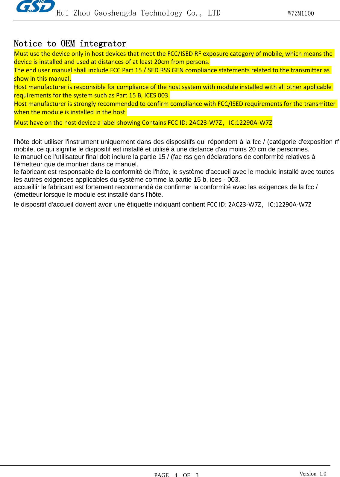 Hui Zhou Gaoshengda Technology Co., LTD                W7ZM1100 PAGE   4  OF  3 Version  1.0    Notice to OEM integrator Must use the device only in host devices that meet the FCC/ISED RF exposure category of mobile, which means the device is installed and used at distances of at least 20cm from persons. The end user manual shall include FCC Part 15 /ISED RSS GEN compliance statements related to the transmitter as show in this manual.   Host manufacturer is responsible for compliance of the host system with module installed with all other applicable requirements for the system such as Part 15 B, ICES 003. Host manufacturer is strongly recommended to confirm compliance with FCC/ISED requirements for the transmitter when the module is installed in the host. Must have on the host device a label showing Contains FCC ID: 2AC23-W7Z，IC:12290A-W7Z  l&apos;hôte doit utiliser l&apos;instrument uniquement dans des dispositifs qui répondent à la fcc / (catégorie d&apos;exposition rf mobile, ce qui signifie le dispositif est installé et utilisé à une distance d&apos;au moins 20 cm de personnes. le manuel de l&apos;utilisateur final doit inclure la partie 15 / (fac rss gen déclarations de conformité relatives à l&apos;émetteur que de montrer dans ce manuel. le fabricant est responsable de la conformité de l&apos;hôte, le système d&apos;accueil avec le module installé avec toutes les autres exigences applicables du système comme la partie 15 b, ices - 003. accueillir le fabricant est fortement recommandé de confirmer la conformité avec les exigences de la fcc / (émetteur lorsque le module est installé dans l&apos;hôte. le dispositif d&apos;accueil doivent avoir une étiquette indiquant contient FCC ID: 2AC23-W7Z，IC:12290A-W7Z 