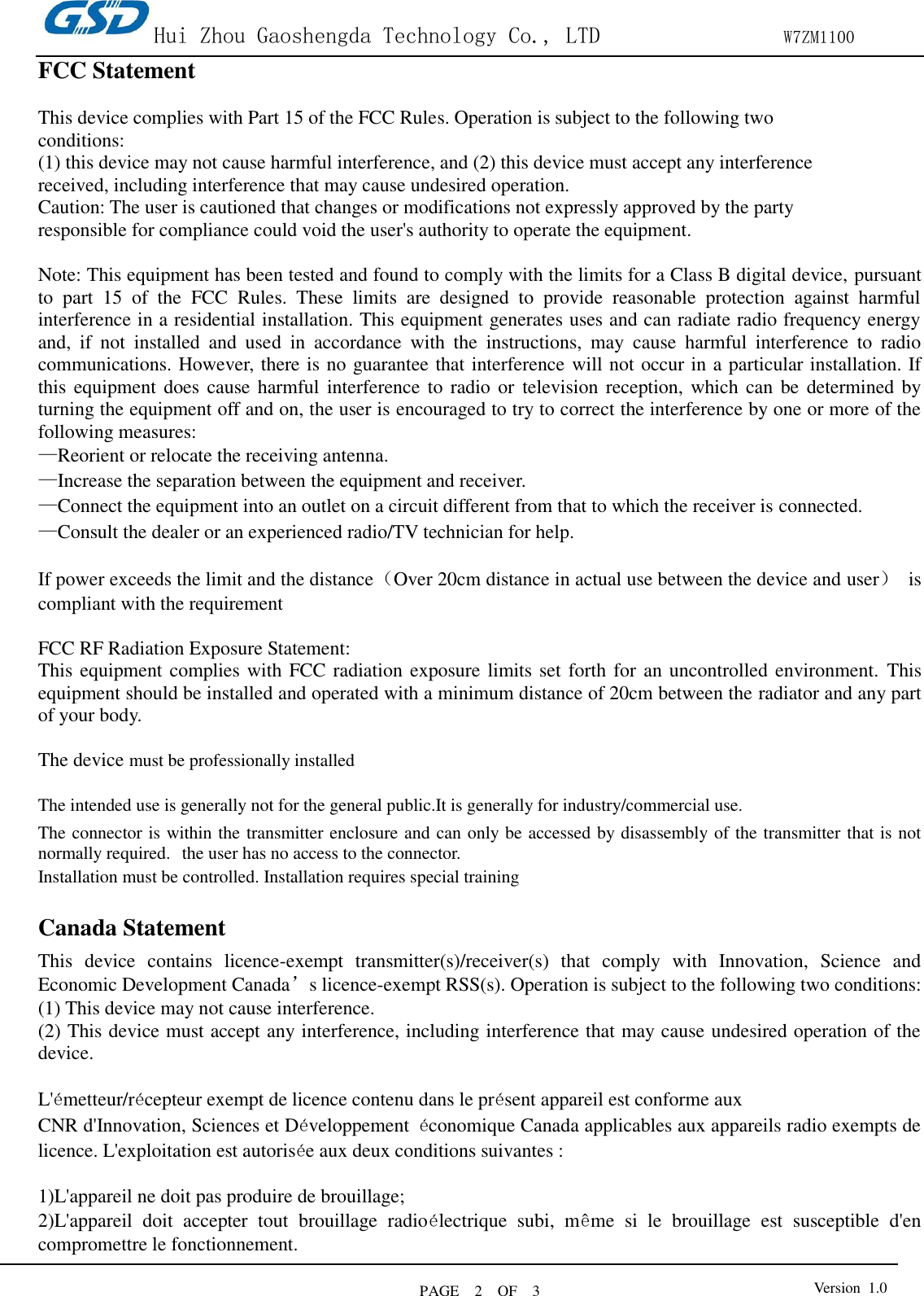 Hui Zhou Gaoshengda Technology Co., LTD                W7ZM1100 PAGE    2    OF  3 Version  1.0  FCC Statement    This device complies with Part 15 of the FCC Rules. Operation is subject to the following two conditions: (1) this device may not cause harmful interference, and (2) this device must accept any interference received, including interference that may cause undesired operation. Caution: The user is cautioned that changes or modifications not expressly approved by the party responsible for compliance could void the user&apos;s authority to operate the equipment.  Note: This equipment has been tested and found to comply with the limits for a Class B digital device, pursuant to  part  15  of  the  FCC  Rules.  These  limits  are  designed  to  provide  reasonable  protection  against  harmful interference in a residential installation. This equipment generates uses and can radiate radio frequency energy and,  if  not  installed  and  used  in  accordance  with  the  instructions,  may  cause  harmful  interference  to  radio communications. However, there is no guarantee that interference will not occur in a particular installation. If this equipment does cause harmful interference to  radio or  television reception,  which can  be  determined by turning the equipment off and on, the user is encouraged to try to correct the interference by one or more of the following measures: —Reorient or relocate the receiving antenna. —Increase the separation between the equipment and receiver. —Connect the equipment into an outlet on a circuit different from that to which the receiver is connected. —Consult the dealer or an experienced radio/TV technician for help.  If power exceeds the limit and the distance（Over 20cm distance in actual use between the device and user） is compliant with the requirement  FCC RF Radiation Exposure Statement: This equipment complies with FCC radiation exposure limits set forth for an uncontrolled environment. This equipment should be installed and operated with a minimum distance of 20cm between the radiator and any part of your body.  The device must be professionally installed  The intended use is generally not for the general public.It is generally for industry/commercial use.   The connector is within the transmitter enclosure and can only be accessed by disassembly of the transmitter that is not normally required.  the user has no access to the connector.  Installation must be controlled. Installation requires special training    Canada Statement   This  device  contains  licence-exempt  transmitter(s)/receiver(s)  that  comply  with  Innovation,  Science  and Economic Development Canada’s licence-exempt RSS(s). Operation is subject to the following two conditions:     (1) This device may not cause interference.   (2) This device must accept any interference, including interference that may cause undesired operation of the device.  L&apos;émetteur/récepteur exempt de licence contenu dans le présent appareil est conforme aux   CNR d&apos;Innovation, Sciences et Développement  économique Canada applicables aux appareils radio exempts de licence. L&apos;exploitation est autorisée aux deux conditions suivantes :      1)L&apos;appareil ne doit pas produire de brouillage;     2)L&apos;appareil  doit  accepter  tout  brouillage  radioélectrique  subi,  même  si  le  brouillage  est  susceptible  d&apos;en compromettre le fonctionnement.  