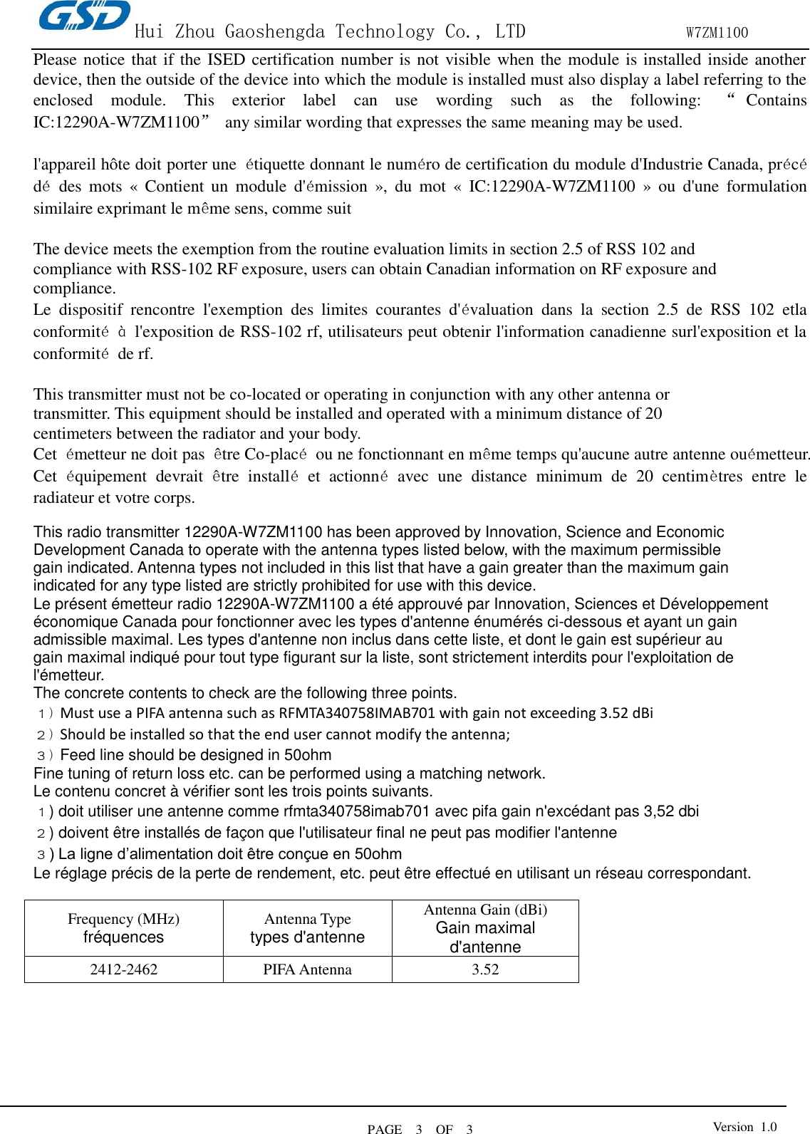 Hui Zhou Gaoshengda Technology Co., LTD                W7ZM1100 PAGE    3    OF  3 Version  1.0  Please notice that if the ISED certification number is not visible when the module is installed inside another device, then the outside of the device into which the module is installed must also display a label referring to the enclosed  module.  This  exterior  label  can  use  wording  such  as  the  following:  “Contains IC:12290A-W7ZM1100”  any similar wording that expresses the same meaning may be used.  l&apos;appareil hôte doit porter une  étiquette donnant le numéro de certification du module d&apos;Industrie Canada, précédé  des  mots  «  Contient  un  module  d&apos;émission  »,  du  mot  «  IC:12290A-W7ZM1100  »  ou  d&apos;une  formulation similaire exprimant le même sens, comme suit  The device meets the exemption from the routine evaluation limits in section 2.5 of RSS 102 and compliance with RSS-102 RF exposure, users can obtain Canadian information on RF exposure and compliance. Le  dispositif  rencontre  l&apos;exemption  des  limites  courantes  d&apos;évaluation  dans  la  section  2.5  de  RSS  102  etla conformité à  l&apos;exposition de RSS-102 rf, utilisateurs peut obtenir l&apos;information canadienne surl&apos;exposition et la conformité  de rf.  This transmitter must not be co-located or operating in conjunction with any other antenna or transmitter. This equipment should be installed and operated with a minimum distance of 20 centimeters between the radiator and your body. Cet  émetteur ne doit pas  être Co-placé  ou ne fonctionnant en même temps qu&apos;aucune autre antenne ouémetteur. Cet  équipement  devrait  être  installé  et  actionné  avec  une  distance  minimum  de  20  centimètres  entre  le radiateur et votre corps.  This radio transmitter 12290A-W7ZM1100 has been approved by Innovation, Science and Economic Development Canada to operate with the antenna types listed below, with the maximum permissible gain indicated. Antenna types not included in this list that have a gain greater than the maximum gain indicated for any type listed are strictly prohibited for use with this device. Le présent émetteur radio 12290A-W7ZM1100 a été approuvé par Innovation, Sciences et Développement économique Canada pour fonctionner avec les types d&apos;antenne énumérés ci-dessous et ayant un gain admissible maximal. Les types d&apos;antenne non inclus dans cette liste, et dont le gain est supérieur au gain maximal indiqué pour tout type figurant sur la liste, sont strictement interdits pour l&apos;exploitation de l&apos;émetteur. The concrete contents to check are the following three points. １) Must use a PIFA antenna such as RFMTA340758IMAB701 with gain not exceeding 3.52 dBi   ２) Should be installed so that the end user cannot modify the antenna; ３) Feed line should be designed in 50ohm Fine tuning of return loss etc. can be performed using a matching network. Le contenu concret à vérifier sont les trois points suivants. １) doit utiliser une antenne comme rfmta340758imab701 avec pifa gain n&apos;excédant pas 3,52 dbi ２) doivent être installés de façon que l&apos;utilisateur final ne peut pas modifier l&apos;antenne ３) La ligne d’alimentation doit être conçue en 50ohm Le réglage précis de la perte de rendement, etc. peut être effectué en utilisant un réseau correspondant.  Frequency (MHz) fréquences Antenna Type types d&apos;antenne Antenna Gain (dBi) Gain maximal d&apos;antenne 2412-2462 PIFA Antenna 3.52        