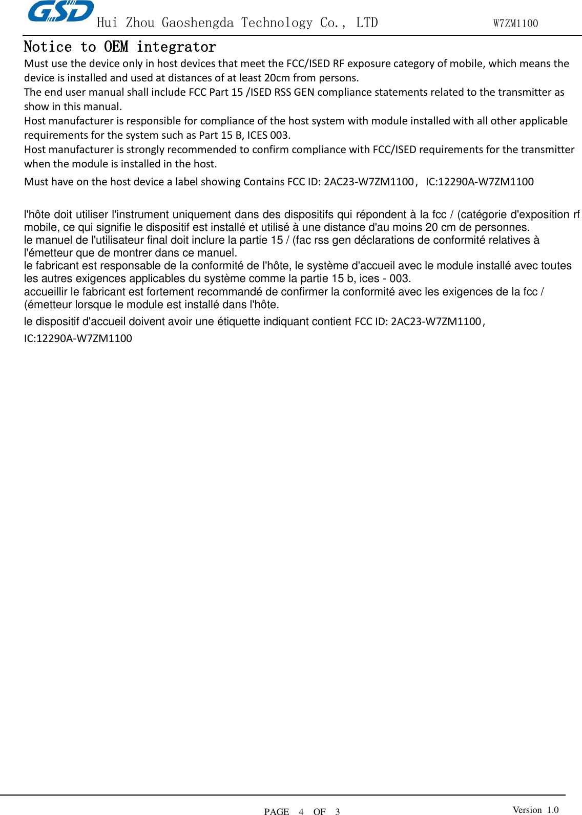 Hui Zhou Gaoshengda Technology Co., LTD                W7ZM1100 PAGE    4    OF  3 Version  1.0  Notice to OEM integrator Must use the device only in host devices that meet the FCC/ISED RF exposure category of mobile, which means the device is installed and used at distances of at least 20cm from persons. The end user manual shall include FCC Part 15 /ISED RSS GEN compliance statements related to the transmitter as show in this manual.   Host manufacturer is responsible for compliance of the host system with module installed with all other applicable requirements for the system such as Part 15 B, ICES 003. Host manufacturer is strongly recommended to confirm compliance with FCC/ISED requirements for the transmitter when the module is installed in the host. Must have on the host device a label showing Contains FCC ID: 2AC23-W7ZM1100，IC:12290A-W7ZM1100  l&apos;hôte doit utiliser l&apos;instrument uniquement dans des dispositifs qui répondent à la fcc / (catégorie d&apos;exposition rf mobile, ce qui signifie le dispositif est installé et utilisé à une distance d&apos;au moins 20 cm de personnes. le manuel de l&apos;utilisateur final doit inclure la partie 15 / (fac rss gen déclarations de conformité relatives à l&apos;émetteur que de montrer dans ce manuel. le fabricant est responsable de la conformité de l&apos;hôte, le système d&apos;accueil avec le module installé avec toutes les autres exigences applicables du système comme la partie 15 b, ices - 003. accueillir le fabricant est fortement recommandé de confirmer la conformité avec les exigences de la fcc / (émetteur lorsque le module est installé dans l&apos;hôte. le dispositif d&apos;accueil doivent avoir une étiquette indiquant contient FCC ID: 2AC23-W7ZM1100，IC:12290A-W7ZM1100 