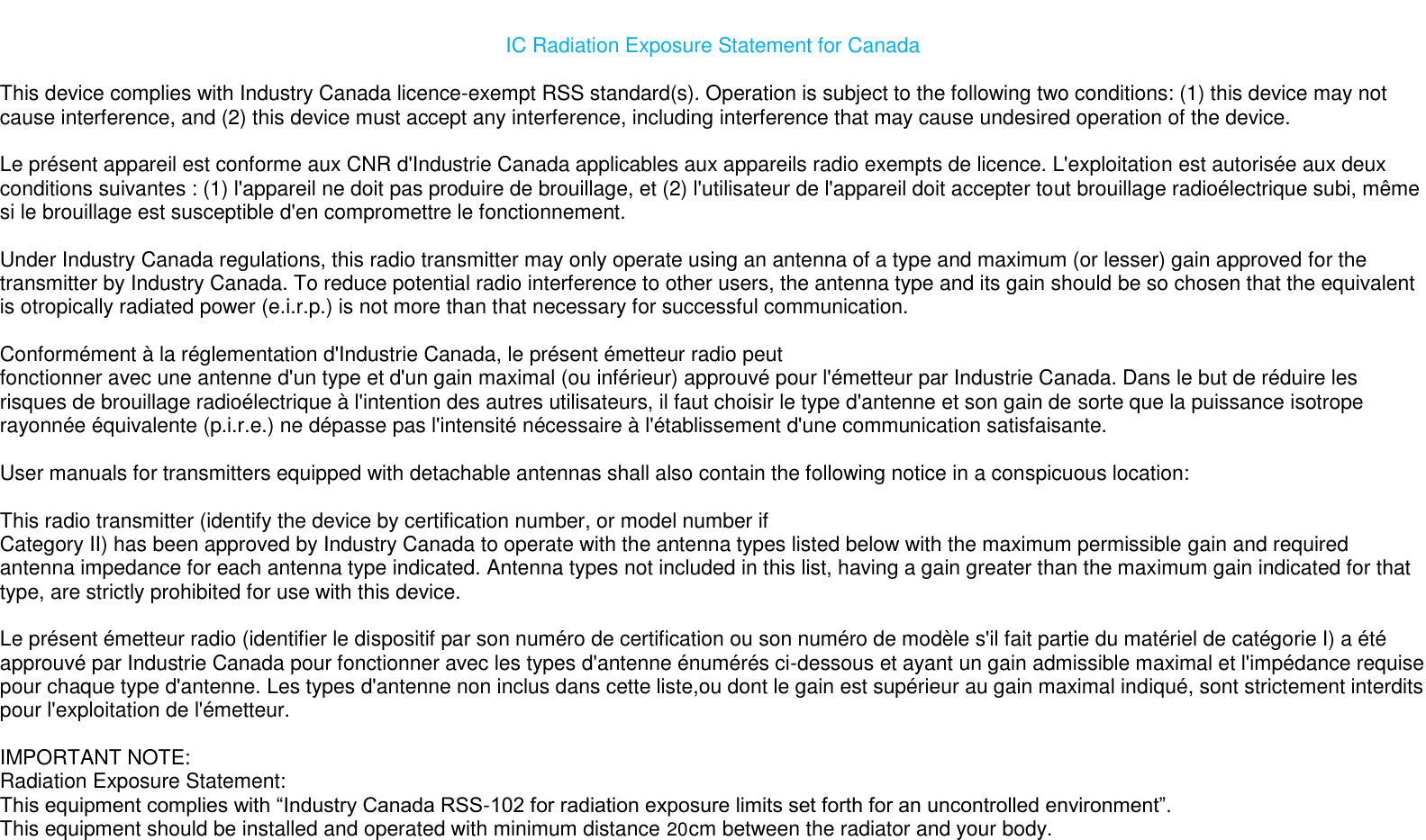 20                                                                                                                                                                                                                                                                IC Radiation Exposure Statement for Canada  This device complies with Industry Canada licence-exempt RSS standard(s). Operation is subject to the following two conditions: (1) this device may not cause interference, and (2) this device must accept any interference, including interference that may cause undesired operation of the device.    Le présent appareil est conforme aux CNR d&apos;Industrie Canada applicables aux appareils radio exempts de licence. L&apos;exploitation est autorisée aux deux conditions suivantes : (1) l&apos;appareil ne doit pas produire de brouillage, et (2) l&apos;utilisateur de l&apos;appareil doit accepter tout brouillage radioélectrique subi, même si le brouillage est susceptible d&apos;en compromettre le fonctionnement.    Under Industry Canada regulations, this radio transmitter may only operate using an antenna of a type and maximum (or lesser) gain approved for the transmitter by Industry Canada. To reduce potential radio interference to other users, the antenna type and its gain should be so chosen that the equivalent is otropically radiated power (e.i.r.p.) is not more than that necessary for successful communication.    Conformément à la réglementation d&apos;Industrie Canada, le présent émetteur radio peut  fonctionner avec une antenne d&apos;un type et d&apos;un gain maximal (ou inférieur) approuvé pour l&apos;émetteur par Industrie Canada. Dans le but de réduire les risques de brouillage radioélectrique à l&apos;intention des autres utilisateurs, il faut choisir le type d&apos;antenne et son gain de sorte que la puissance isotrope rayonnée équivalente (p.i.r.e.) ne dépasse pas l&apos;intensité nécessaire à l&apos;établissement d&apos;une communication satisfaisante.  User manuals for transmitters equipped with detachable antennas shall also contain the following notice in a conspicuous location:    This radio transmitter (identify the device by certification number, or model number if  Category II) has been approved by Industry Canada to operate with the antenna types listed below with the maximum permissible gain and required antenna impedance for each antenna type indicated. Antenna types not included in this list, having a gain greater than the maximum gain indicated for that type, are strictly prohibited for use with this device.    Le présent émetteur radio (identifier le dispositif par son numéro de certification ou son numéro de modèle s&apos;il fait partie du matériel de catégorie I) a été approuvé par Industrie Canada pour fonctionner avec les types d&apos;antenne énumérés ci-dessous et ayant un gain admissible maximal et l&apos;impédance requise pour chaque type d&apos;antenne. Les types d&apos;antenne non inclus dans cette liste,ou dont le gain est supérieur au gain maximal indiqué, sont strictement interdits pour l&apos;exploitation de l&apos;émetteur.    IMPORTANT NOTE:  Radiation Exposure Statement:  This equipment complies with “Industry Canada RSS-102 for radiation exposure limits set forth for an uncontrolled environment”.  This equipment should be installed and operated with minimum distance  cm between the radiator and your body.  20