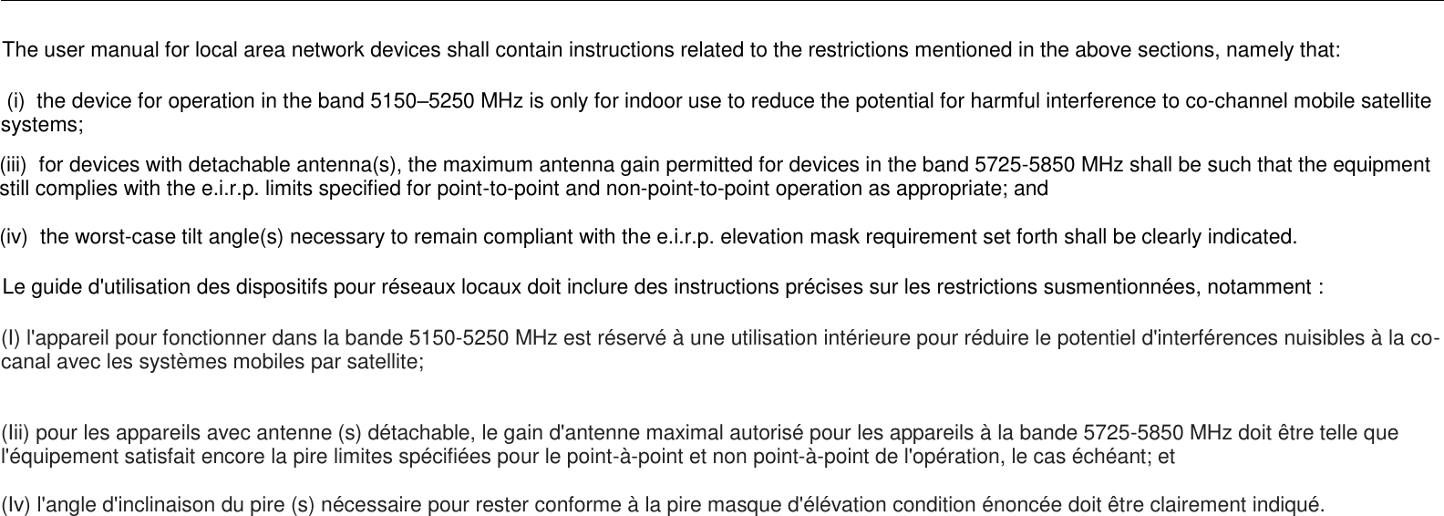                                                                                                                                                                                                                                                                The user manual for local area network devices shall contain instructions related to the restrictions mentioned in the above sections, namely that:  (i)  the device for operation in the band 5150–5250 MHz is only for indoor use to reduce the potential for harmful interference to co-channel mobile satellite systems;       (iii)  for devices with detachable antenna(s), the maximum antenna gain permitted for devices in the band 5725-5850 MHz shall be such that the equipment still complies with the e.i.r.p. limits specified for point-to-point and non-point-to-point operation as appropriate; and     (iv)  the worst-case tilt angle(s) necessary to remain compliant with the e.i.r.p. elevation mask requirement set forth shall be clearly indicated.       Le guide d&apos;utilisation des dispositifs pour réseaux locaux doit inclure des instructions précises sur les restrictions susmentionnées, notamment : (I) l&apos;appareil pour fonctionner dans la bande 5150-5250 MHz est réservé à une utilisation intérieure pour réduire le potentiel d&apos;interférences nuisibles à la co-canal avec les systèmes mobiles par satellite;      (Iii) pour les appareils avec antenne (s) détachable, le gain d&apos;antenne maximal autorisé pour les appareils à la bande 5725-5850 MHz doit être telle que l&apos;équipement satisfait encore la pire limites spécifiées pour le point-à-point et non point-à-point de l&apos;opération, le cas échéant; et    (Iv) l&apos;angle d&apos;inclinaison du pire (s) nécessaire pour rester conforme à la pire masque d&apos;élévation condition énoncée doit être clairement indiqué.      