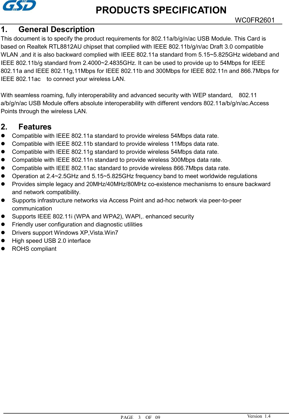             PRODUCTS SPECIFICATION  PAGE    3    OF   09WC0FR2601  Version  1.4  1.  General Description This document is to specify the product requirements for 802.11a/b/g/n/ac USB Module. This Card is based on Realtek RTL8812AU chipset that complied with IEEE 802.11b/g/n/ac Draft 3.0 compatible WLAN ,and it is also backward complied with IEEE 802.11a standard from 5.15~5.825GHz wideband and IEEE 802.11b/g standard from 2.4000~2.4835GHz. It can be used to provide up to 54Mbps for IEEE 802.11a and IEEE 802.11g,11Mbps for IEEE 802.11b and 300Mbps for IEEE 802.11n and 866.7Mbps for IEEE 802.11ac    to connect your wireless LAN.  With seamless roaming, fully interoperability and advanced security with WEP standard,    802.11 a/b/g/n/ac USB Module offers absolute interoperability with different vendors 802.11a/b/g/n/ac.Access Points through the wireless LAN.  2.  Features   Compatible with IEEE 802.11a standard to provide wireless 54Mbps data rate.   Compatible with IEEE 802.11b standard to provide wireless 11Mbps data rate.   Compatible with IEEE 802.11g standard to provide wireless 54Mbps data rate.   Compatible with IEEE 802.11n standard to provide wireless 300Mbps data rate.   Compatible with IEEE 802.11ac standard to provide wireless 866.7Mbps data rate.   Operation at 2.4~2.5GHz and 5.15~5.825GHz frequency band to meet worldwide regulations   Provides simple legacy and 20MHz/40MHz/80MHz co-existence mechanisms to ensure backward and network compatibility.   Supports infrastructure networks via Access Point and ad-hoc network via peer-to-peer communication   Supports IEEE 802.11i (WPA and WPA2), WAPI,. enhanced security   Friendly user configuration and diagnostic utilities   Drivers support Windows XP,Vista.Win7   High speed USB 2.0 interface   ROHS compliant                    