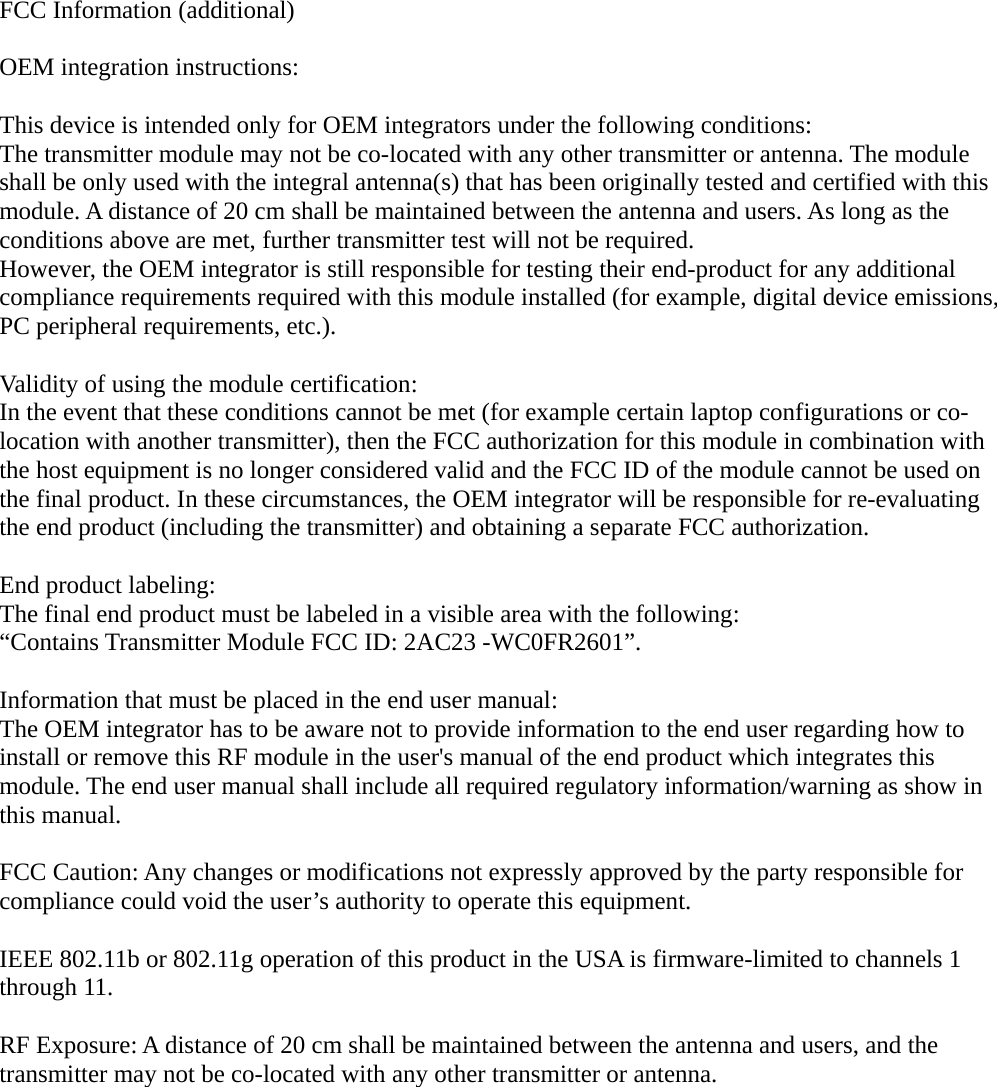 FCC Information (additional)OEM integration instructions:This device is intended only for OEM integrators under the following conditions:The transmitter module may not be co-located with any other transmitter or antenna. The module shall be only used with the integral antenna(s) that has been originally tested and certified with this module. A distance of 20 cm shall be maintained between the antenna and users. As long as the conditions above are met, further transmitter test will not be required.However, the OEM integrator is still responsible for testing their end-product for any additional compliance requirements required with this module installed (for example, digital device emissions,PC peripheral requirements, etc.).Validity of using the module certification:In the event that these conditions cannot be met (for example certain laptop configurations or co-location with another transmitter), then the FCC authorization for this module in combination with the host equipment is no longer considered valid and the FCC ID of the module cannot be used on the final product. In these circumstances, the OEM integrator will be responsible for re-evaluating the end product (including the transmitter) and obtaining a separate FCC authorization.End product labeling:The final end product must be labeled in a visible area with the following:“Contains Transmitter Module FCC ID: 2AC23 -WC0FR2601”.Information that must be placed in the end user manual:The OEM integrator has to be aware not to provide information to the end user regarding how to install or remove this RF module in the user&apos;s manual of the end product which integrates this module. The end user manual shall include all required regulatory information/warning as show in this manual. FCC Caution: Any changes or modifications not expressly approved by the party responsible for compliance could void the user’s authority to operate this equipment.IEEE 802.11b or 802.11g operation of this product in the USA is firmware-limited to channels 1 through 11.RF Exposure: A distance of 20 cm shall be maintained between the antenna and users, and the transmitter may not be co-located with any other transmitter or antenna.The device for the band 5150-5250 MHz is only for indoor usage to reduce the potential for harmfulinterference to co-channel mobile satellite systems.