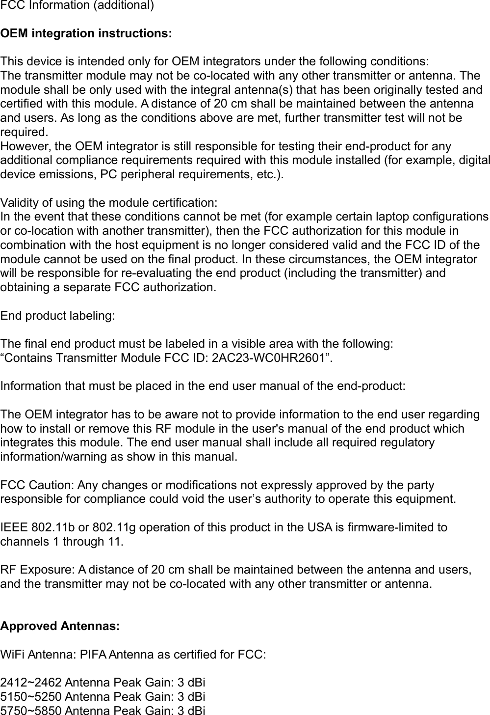 FCC Information (additional)OEM integration instructions:This device is intended only for OEM integrators under the following conditions:The transmitter module may not be co-located with any other transmitter or antenna. The module shall be only used with the integral antenna(s) that has been originally tested and certified with this module. A distance of 20 cm shall be maintained between the antenna and users. As long as the conditions above are met, further transmitter test will not be required.However, the OEM integrator is still responsible for testing their end-product for any additional compliance requirements required with this module installed (for example, digitaldevice emissions, PC peripheral requirements, etc.).Validity of using the module certification:In the event that these conditions cannot be met (for example certain laptop configurationsor co-location with another transmitter), then the FCC authorization for this module in combination with the host equipment is no longer considered valid and the FCC ID of the module cannot be used on the final product. In these circumstances, the OEM integrator will be responsible for re-evaluating the end product (including the transmitter) and obtaining a separate FCC authorization.End product labeling:The final end product must be labeled in a visible area with the following:“Contains Transmitter Module FCC ID: 2AC23-WC0HR2601”.Information that must be placed in the end user manual of the end-product:The OEM integrator has to be aware not to provide information to the end user regarding how to install or remove this RF module in the user&apos;s manual of the end product which integrates this module. The end user manual shall include all required regulatory information/warning as show in this manual. FCC Caution: Any changes or modifications not expressly approved by the party responsible for compliance could void the user’s authority to operate this equipment.IEEE 802.11b or 802.11g operation of this product in the USA is firmware-limited to channels 1 through 11.RF Exposure: A distance of 20 cm shall be maintained between the antenna and users, and the transmitter may not be co-located with any other transmitter or antenna.Approved Antennas:WiFi Antenna: PIFA Antenna as certified for FCC:2412~2462 Antenna Peak Gain: 3 dBi5150~5250 Antenna Peak Gain: 3 dBi5750~5850 Antenna Peak Gain: 3 dBi