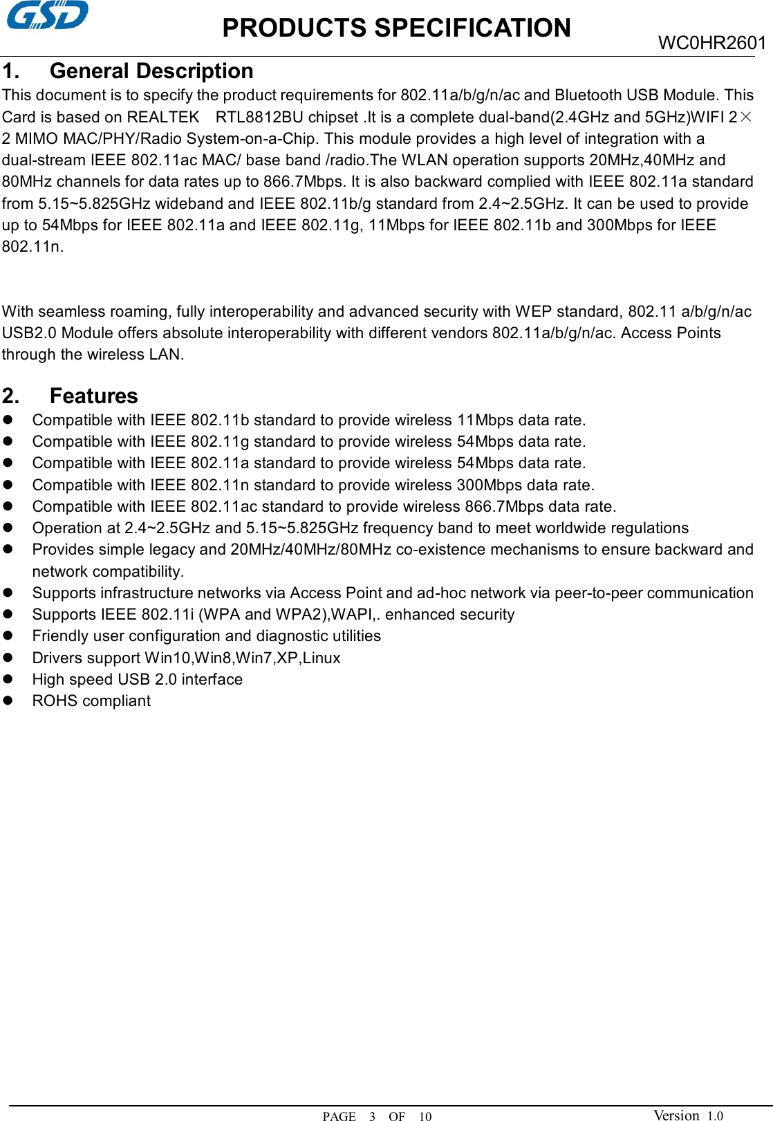                     PRODUCTS SPECIFICATION PAGE    3    OF    10 WC0HR2601 Version  1.0 1.  General Description This document is to specify the product requirements for 802.11a/b/g/n/ac and Bluetooth USB Module. This Card is based on REALTEK    RTL8812BU chipset .It is a complete dual-band(2.4GHz and 5GHz)WIFI 2×2 MIMO MAC/PHY/Radio System-on-a-Chip. This module provides a high level of integration with a dual-stream IEEE 802.11ac MAC/ base band /radio.The WLAN operation supports 20MHz,40MHz and 80MHz channels for data rates up to 866.7Mbps. It is also backward complied with IEEE 802.11a standard from 5.15~5.825GHz wideband and IEEE 802.11b/g standard from 2.4~2.5GHz. It can be used to provide up to 54Mbps for IEEE 802.11a and IEEE 802.11g, 11Mbps for IEEE 802.11b and 300Mbps for IEEE 802.11n.   With seamless roaming, fully interoperability and advanced security with WEP standard, 802.11 a/b/g/n/ac USB2.0 Module offers absolute interoperability with different vendors 802.11a/b/g/n/ac. Access Points through the wireless LAN.  2.  Features   Compatible with IEEE 802.11b standard to provide wireless 11Mbps data rate.   Compatible with IEEE 802.11g standard to provide wireless 54Mbps data rate.   Compatible with IEEE 802.11a standard to provide wireless 54Mbps data rate.   Compatible with IEEE 802.11n standard to provide wireless 300Mbps data rate.   Compatible with IEEE 802.11ac standard to provide wireless 866.7Mbps data rate.   Operation at 2.4~2.5GHz and 5.15~5.825GHz frequency band to meet worldwide regulations   Provides simple legacy and 20MHz/40MHz/80MHz co-existence mechanisms to ensure backward and network compatibility.   Supports infrastructure networks via Access Point and ad-hoc network via peer-to-peer communication   Supports IEEE 802.11i (WPA and WPA2),WAPI,. enhanced security   Friendly user configuration and diagnostic utilities   Drivers support Win10,Win8,Win7,XP,Linux   High speed USB 2.0 interface   ROHS compliant               