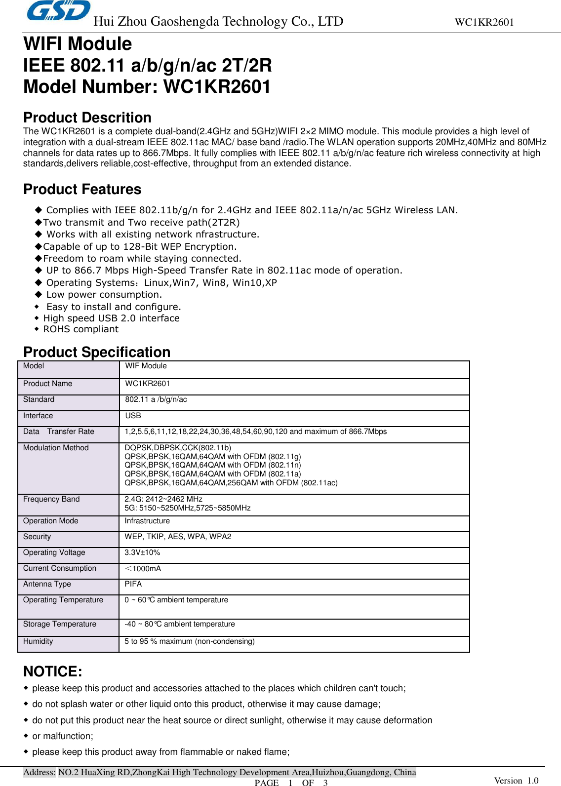 Hui Zhou Gaoshengda Technology Co., LTD                                WC1KR2601 Address: NO.2 HuaXing RD,ZhongKai High Technology Development Area,Huizhou,Guangdong, China PAGE    1    OF  3 Version  1.0  WIFI Module IEEE 802.11 a/b/g/n/ac 2T/2R   Model Number: WC1KR2601  Product Descrition The WC1KR2601 is a complete dual-band(2.4GHz and 5GHz)WIFI 2×2 MIMO module. This module provides a high level of integration with a dual-stream IEEE 802.11ac MAC/ base band /radio.The WLAN operation supports 20MHz,40MHz and 80MHz channels for data rates up to 866.7Mbps. It fully complies with IEEE 802.11 a/b/g/n/ac feature rich wireless connectivity at high standards,delivers reliable,cost-effective, throughput from an extended distance.  Product Features             Product Specification Model   WIF Module Product Name   WC1KR2601 Standard   802.11 a /b/g/n/ac Interface USB Data    Transfer Rate   1,2,5.5,6,11,12,18,22,24,30,36,48,54,60,90,120 and maximum of 866.7Mbps   Modulation Method   DQPSK,DBPSK,CCK(802.11b) QPSK,BPSK,16QAM,64QAM with OFDM (802.11g) QPSK,BPSK,16QAM,64QAM with OFDM (802.11n) QPSK,BPSK,16QAM,64QAM with OFDM (802.11a)   QPSK,BPSK,16QAM,64QAM,256QAM with OFDM (802.11ac) Frequency Band   2.4G: 2412~2462 MHz 5G: 5150~5250MHz,5725~5850MHz Operation Mode   Infrastructure   Security   WEP, TKIP, AES, WPA, WPA2   Operating Voltage 3.3V±10% Current Consumption ＜1000mA     Antenna Type PIFA Operating Temperature   0 ~ 60°C ambient temperature   Storage Temperature   -40 ~ 80°C ambient temperature   Humidity   5 to 95 % maximum (non-condensing)    NOTICE: ◆please keep this product and accessories attached to the places which children can&apos;t touch; ◆do not splash water or other liquid onto this product, otherwise it may cause damage; ◆do not put this product near the heat source or direct sunlight, otherwise it may cause deformation   ◆or malfunction; ◆please keep this product away from flammable or naked flame; ◆ Complies with IEEE 802.11b/g/n for 2.4GHz and IEEE 802.11a/n/ac 5GHz Wireless LAN. ◆Two transmit and Two receive path(2T2R) ◆ Works with all existing network nfrastructure. ◆Capable of up to 128-Bit WEP Encryption. ◆Freedom to roam while staying connected. ◆ UP to 866.7 Mbps High-Speed Transfer Rate in 802.11ac mode of operation. ◆ Operating Systems：Linux,Win7, Win8, Win10,XP ◆ Low power consumption. ◆ Easy to install and configure. ◆High speed USB 2.0 interface ◆ROHS compliant   