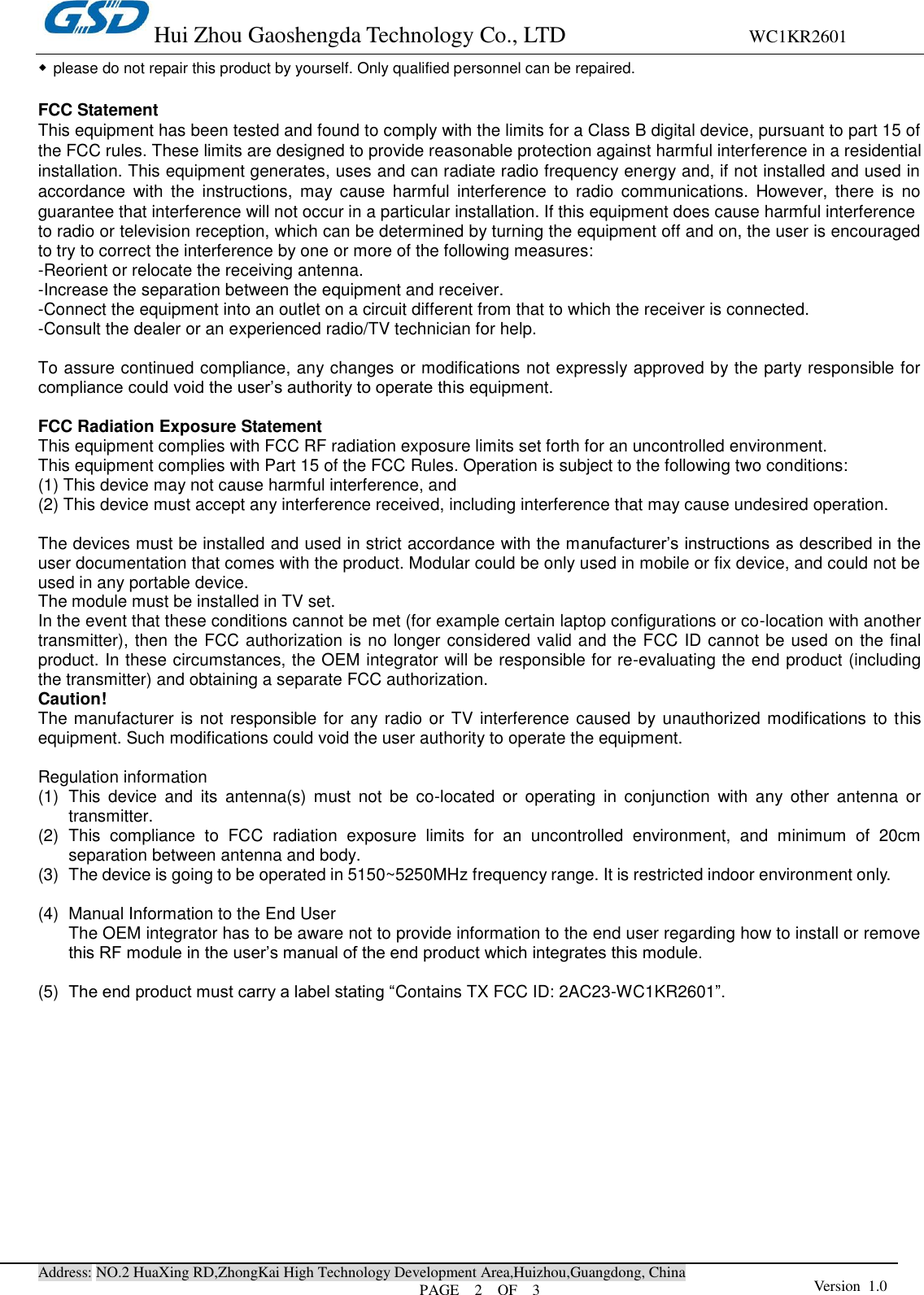 Hui Zhou Gaoshengda Technology Co., LTD                                WC1KR2601 Address: NO.2 HuaXing RD,ZhongKai High Technology Development Area,Huizhou,Guangdong, China PAGE    2    OF  3 Version  1.0  ◆please do not repair this product by yourself. Only qualified personnel can be repaired.  FCC Statement This equipment has been tested and found to comply with the limits for a Class B digital device, pursuant to part 15 of the FCC rules. These limits are designed to provide reasonable protection against harmful interference in a residential installation. This equipment generates, uses and can radiate radio frequency energy and, if not installed and used in accordance  with  the  instructions,  may  cause  harmful  interference  to  radio  communications.  However,  there  is  no guarantee that interference will not occur in a particular installation. If this equipment does cause harmful interference   to radio or television reception, which can be determined by turning the equipment off and on, the user is encouraged to try to correct the interference by one or more of the following measures: -Reorient or relocate the receiving antenna. -Increase the separation between the equipment and receiver. -Connect the equipment into an outlet on a circuit different from that to which the receiver is connected. -Consult the dealer or an experienced radio/TV technician for help.  To assure continued compliance, any changes or modifications not expressly approved by the party responsible for compliance could void the user’s authority to operate this equipment.  FCC Radiation Exposure Statement       This equipment complies with FCC RF radiation exposure limits set forth for an uncontrolled environment. This equipment complies with Part 15 of the FCC Rules. Operation is subject to the following two conditions:     (1) This device may not cause harmful interference, and     (2) This device must accept any interference received, including interference that may cause undesired operation.      The devices must be installed and used in strict accordance with the manufacturer’s instructions as described in the user documentation that comes with the product. Modular could be only used in mobile or fix device, and could not be used in any portable device. The module must be installed in TV set.   In the event that these conditions cannot be met (for example certain laptop configurations or co-location with another transmitter), then the FCC authorization is no longer considered valid and the FCC ID cannot be used on the final product. In these circumstances, the OEM integrator will be responsible for re-evaluating the end product (including the transmitter) and obtaining a separate FCC authorization.    Caution!   The manufacturer is not responsible for any radio or TV interference caused by unauthorized modifications to this equipment. Such modifications could void the user authority to operate the equipment.  Regulation information (1)  This  device  and  its  antenna(s)  must  not  be  co-located  or  operating  in  conjunction  with  any  other  antenna  or transmitter. (2)  This  compliance  to  FCC  radiation  exposure  limits  for  an  uncontrolled  environment,  and  minimum  of  20cm separation between antenna and body. (3)  The device is going to be operated in 5150~5250MHz frequency range. It is restricted indoor environment only.  (4)  Manual Information to the End User The OEM integrator has to be aware not to provide information to the end user regarding how to install or remove this RF module in the user’s manual of the end product which integrates this module.  (5)  The end product must carry a label stating “Contains TX FCC ID: 2AC23-WC1KR2601”.   