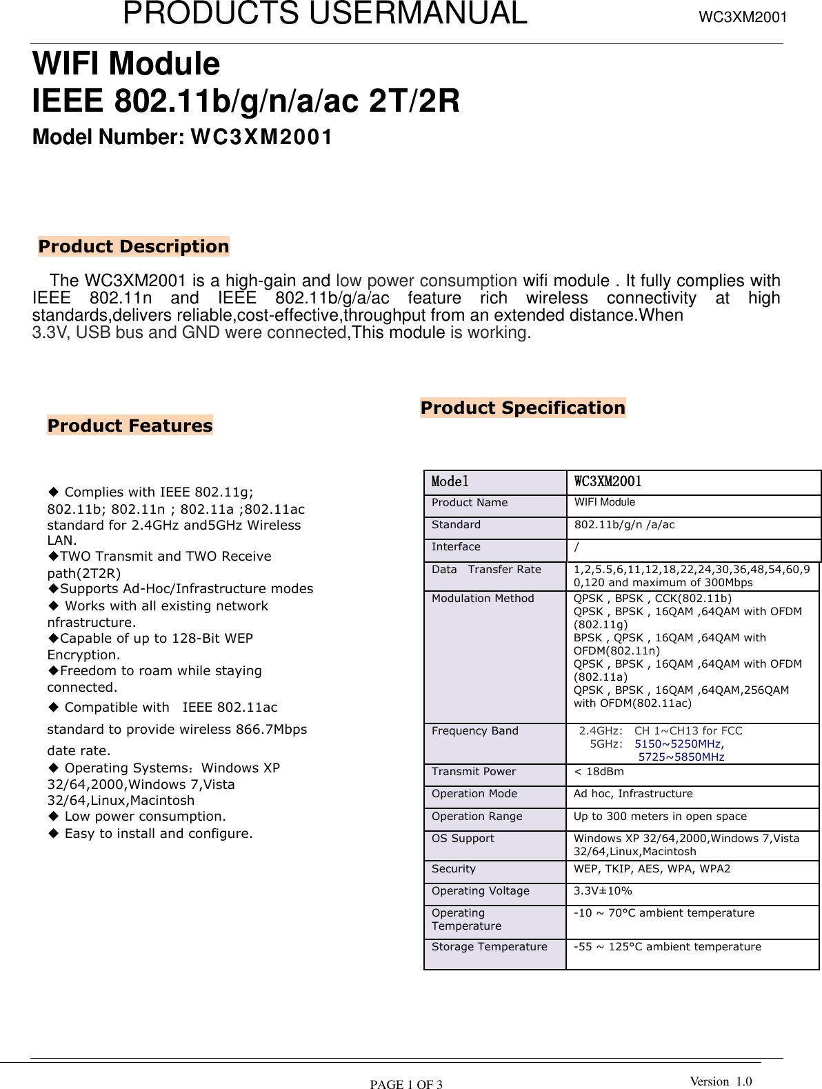           PRODUCTS USERMANUAL  PAGE 1 OF 3 WC3XM2001 Version  1.0  WIFI Module IEEE 802.11b/g/n/a/ac 2T/2R   Model Number: WC3XM2001        The WC3XM2001 is a high-gain and low power consumption wifi module . It fully complies with IEEE  802.11n  and  IEEE  802.11b/g/a/ac  feature  rich  wireless  connectivity  at  high standards,delivers reliable,cost-effective,throughput from an extended distance.When   3.3V, USB bus and GND were connected,This module is working.                                           Product Features Product Description ◆ Complies with IEEE 802.11g; 802.11b; 802.11n ; 802.11a ;802.11ac standard for 2.4GHz and5GHz Wireless LAN. ◆TWO Transmit and TWO Receive path(2T2R) ◆Supports Ad-Hoc/Infrastructure modes ◆ Works with all existing network nfrastructure. ◆Capable of up to 128-Bit WEP Encryption. ◆Freedom to roam while staying connected. ◆ Compatible with    IEEE 802.11ac standard to provide wireless 866.7Mbps date rate. ◆ Operating Systems：Windows XP 32/64,2000,Windows 7,Vista 32/64,Linux,Macintosh ◆ Low power consumption. ◆ Easy to install and configure.   Product Specification Model  WC3XM2001 Product Name   WIFI Module   Standard   802.11b/g/n /a/ac Interface / Data   Transfer Rate   1,2,5.5,6,11,12,18,22,24,30,36,48,54,60,90,120 and maximum of 300Mbps   Modulation Method   QPSK , BPSK , CCK(802.11b) QPSK , BPSK , 16QAM ,64QAM with OFDM (802.11g) BPSK , QPSK , 16QAM ,64QAM with OFDM(802.11n) QPSK , BPSK , 16QAM ,64QAM with OFDM (802.11a)   QPSK , BPSK , 16QAM ,64QAM,256QAM with OFDM(802.11ac)   Frequency Band     2.4GHz:    CH 1~CH13 for FCC       5GHz:    5150~5250MHz, 5725~5850MHz Transmit Power &lt; 18dBm   Operation Mode   Ad hoc, Infrastructure   Operation Range   Up to 300 meters in open space   OS Support   Windows XP 32/64,2000,Windows 7,Vista 32/64,Linux,Macintosh Security   WEP, TKIP, AES, WPA, WPA2   Operating Voltage 3.3V±10% Operating Temperature   -10 ~ 70°C ambient temperature   Storage Temperature   -55 ~ 125°C ambient temperature   Humidity   5 to 90 % maximum (non-condensing)     