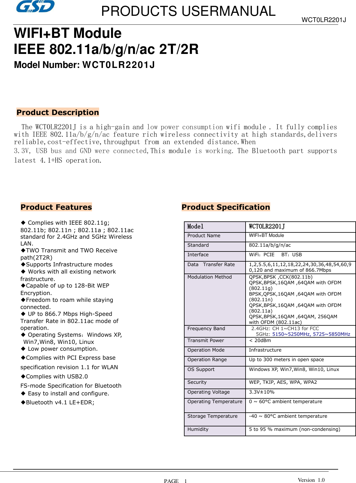         PRODUCTS USERMANUAL  PAGE    1 WCT0LR2201J Version  1.0  WIFI+BT Module IEEE 802.11a/b/g/n/ac 2T/2R   Model Number: WCT0LR2201J        The WCT0LR2201J is a high-gain and low power consumption wifi module . It fully complies with IEEE 802.11a/b/g/n/ac feature rich wireless connectivity at high standards,delivers reliable,cost-effective,throughput from an extended distance.When  3.3V, USB bus and GND were connected,This module is working. The Bluetooth part supports latest 4.1+HS operation.                                                                                                       Product Features Product Description ◆ Complies with IEEE 802.11g; 802.11b; 802.11n ; 802.11a ; 802.11ac standard for 2.4GHz and 5GHz Wireless LAN. ◆TWO Transmit and TWO Receive path(2T2R) ◆Supports Infrastructure modes ◆ Works with all existing network frastructure. ◆Capable of up to 128-Bit WEP Encryption. ◆Freedom to roam while staying connected. ◆ UP to 866.7 Mbps High-Speed Transfer Rate in 802.11ac mode of operation. ◆ Operating Systems：Windows XP, Win7,Win8, Win10, Linux ◆ Low power consumption. ◆Complies with PCI Express base specification revision 1.1 for WLAN ◆Complies with USB2.0 FS-mode Specification for Bluetooth ◆ Easy to install and configure. ◆Bluetooth v4.1 LE+EDR;  Product Specification Model  WCTOLR2201J Product Name   WIFI+BT Module  Standard  802.11a/b/g/n/ac Interface WiFi：PCIE     BT：USB Data    Transfer Rate   1,2,5.5,6,11,12,18,22,24,30,36,48,54,60,90,120 and maximum of 866.7Mbps   Modulation Method  QPSK,BPSK ,CCK(802.11b) QPSK,BPSK,16QAM ,64QAM with OFDM (802.11g) BPSK,QPSK,16QAM ,64QAM with OFDM (802.11n) QPSK,BPSK,16QAM ,64QAM with OFDM (802.11a) QPSK,BPSK,16QAM ,64QAM, 256QAM   with OFDM (802.11ac) Frequency Band     2.4GHz: CH 1~CH13 for FCC    5GHz: 5150~5250MHz, 5725~5850MHz Transmit Power &lt; 20dBm   Operation Mode   Infrastructure   Operation Range   Up to 300 meters in open space  OS Support   Windows XP, Win7,Win8, Win10, Linux Security  WEP, TKIP, AES, WPA, WPA2  Operating Voltage 3.3V±10% Operating Temperature  0 ~ 60°C ambient temperature  Storage Temperature   -40 ~ 80°C ambient temperature   Humidity  5 to 95 % maximum (non-condensing)    