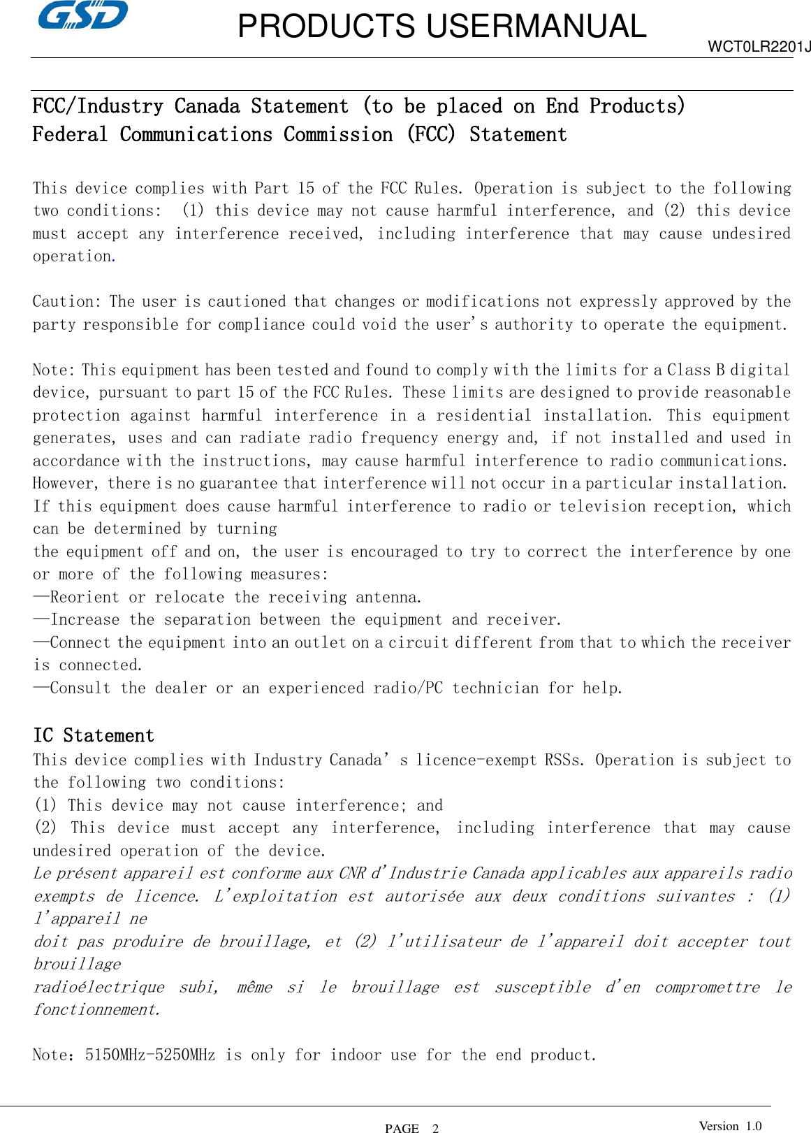         PRODUCTS USERMANUAL  PAGE    2 WCT0LR2201J Version  1.0    FCC/Industry Canada Statement (to be placed on End Products) Federal Communications Commission (FCC) Statement  This device complies with Part 15 of the FCC Rules. Operation is subject to the following two conditions:  (1) this device may not cause harmful interference, and (2) this device must accept any interference received, including interference that may cause undesired operation.  Caution: The user is cautioned that changes or modifications not expressly approved by the party responsible for compliance could void the user&apos;s authority to operate the equipment.  Note: This equipment has been tested and found to comply with the limits for a Class B digital device, pursuant to part 15 of the FCC Rules. These limits are designed to provide reasonable protection against harmful interference in a residential installation. This  equipment generates, uses and can radiate radio frequency energy and, if not installed and used in accordance with the instructions, may cause harmful interference to radio communications. However, there is no guarantee that interference will not occur in a particular installation. If this equipment does cause harmful interference to radio or television reception, which can be determined by turning the equipment off and on, the user is encouraged to try to correct the interference by one or more of the following measures: —Reorient or relocate the receiving antenna. —Increase the separation between the equipment and receiver. —Connect the equipment into an outlet on a circuit different from that to which the receiver is connected. —Consult the dealer or an experienced radio/PC technician for help.  IC Statement This device complies with Industry Canada’s licence-exempt RSSs. Operation is subject to the following two conditions: (1) This device may not cause interference; and (2)  This  device  must  accept  any  interference,  including  interference  that  may  cause undesired operation of the device. Le présent appareil est conforme aux CNR d&apos;Industrie Canada applicables aux appareils radio  exempts  de  licence.  L&apos;exploitation  est  autorisée  aux  deux  conditions  suivantes  :  (1) l&apos;appareil ne  doit pas produire de brouillage, et (2) l&apos;utilisateur de l&apos;appareil doit accepter tout brouillage  radioélectrique  subi,  même  si  le  brouillage  est  susceptible  d&apos;en  compromettre  le fonctionnement.  Note：5150MHz-5250MHz is only for indoor use for the end product.  