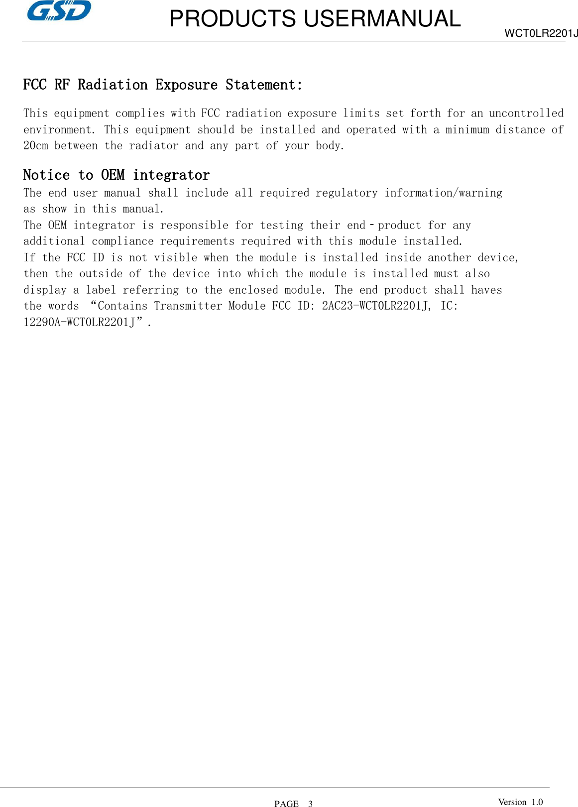         PRODUCTS USERMANUAL  PAGE    3 WCT0LR2201J Version  1.0    FCC RF Radiation Exposure Statement:  This equipment complies with FCC radiation exposure limits set forth for an uncontrolled environment. This equipment should be installed and operated with a minimum distance of 20cm between the radiator and any part of your body.  Notice to OEM integrator The end user manual shall include all required regulatory information/warning as show in this manual. The OEM integrator is responsible for testing their end‐product for any additional compliance requirements required with this module installed. If the FCC ID is not visible when the module is installed inside another device, then the outside of the device into which the module is installed must also display a label referring to the enclosed module. The end product shall haves the words “Contains Transmitter Module FCC ID: 2AC23-WCT0LR2201J, IC: 12290A-WCT0LR2201J”.    