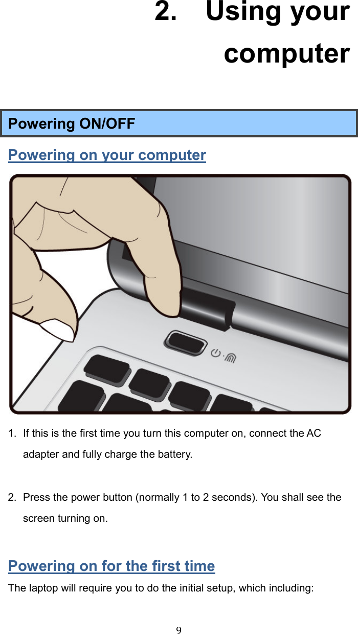  92.    Using your computer Powering ON/OFF Powering on your computer  1.  If this is the first time you turn this computer on, connect the AC adapter and fully charge the battery.    2.  Press the power button (normally 1 to 2 seconds). You shall see the screen turning on.  Powering on for the first time The laptop will require you to do the initial setup, which including: 