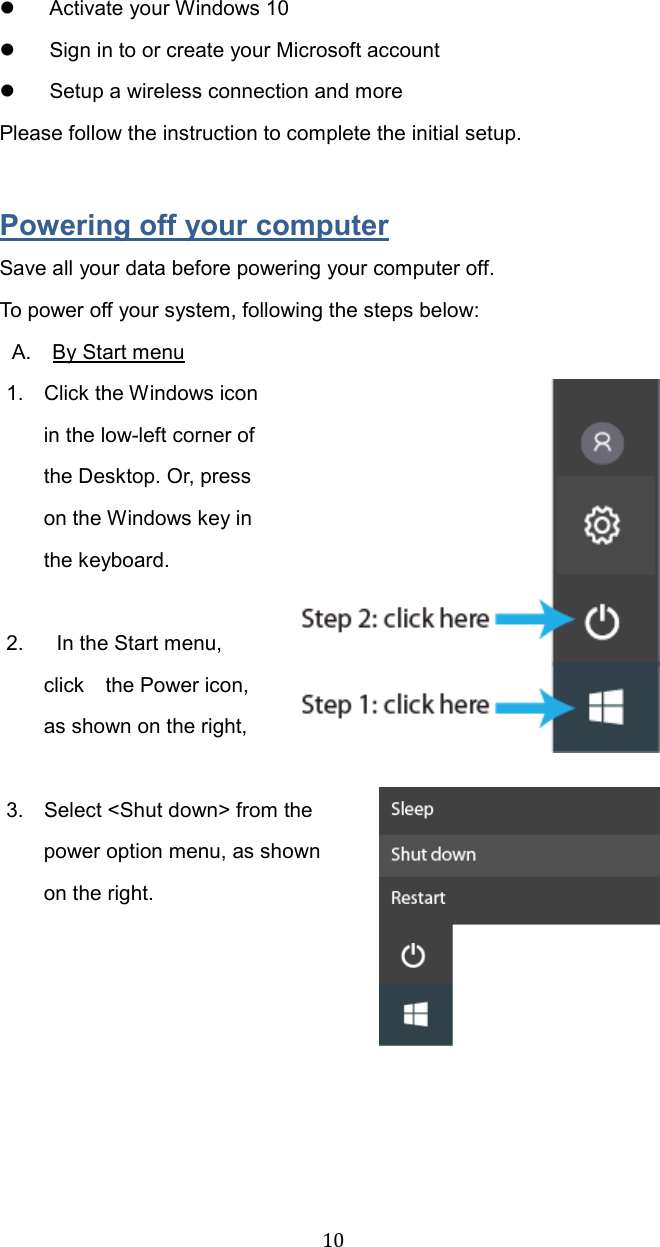  10  Activate your Windows 10     Sign in to or create your Microsoft account   Setup a wireless connection and more Please follow the instruction to complete the initial setup.    Powering off your computer Save all your data before powering your computer off. To power off your system, following the steps below:  A.    By Start menu 1.  Click the Windows icon in the low-left corner of the Desktop. Or, press on the Windows key in the keyboard.  2.  In the Start menu, click    the Power icon, as shown on the right,    3.  Select &lt;Shut down&gt; from the power option menu, as shown on the right.         