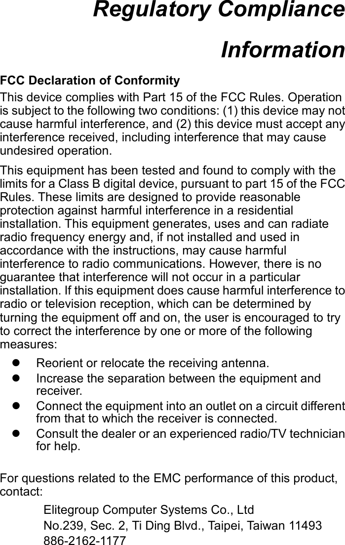 Regulatory Compliance Information  FCC Declaration of Conformity This device complies with Part 15 of the FCC Rules. Operation is subject to the following two conditions: (1) this device may not cause harmful interference, and (2) this device must accept any interference received, including interference that may cause undesired operation. This equipment has been tested and found to comply with the limits for a Class B digital device, pursuant to part 15 of the FCC Rules. These limits are designed to provide reasonable protection against harmful interference in a residential installation. This equipment generates, uses and can radiate radio frequency energy and, if not installed and used in accordance with the instructions, may cause harmful interference to radio communications. However, there is no guarantee that interference will not occur in a particular installation. If this equipment does cause harmful interference to radio or television reception, which can be determined by turning the equipment off and on, the user is encouraged to try to correct the interference by one or more of the following measures:   Reorient or relocate the receiving antenna.   Increase the separation between the equipment and receiver.   Connect the equipment into an outlet on a circuit different from that to which the receiver is connected.   Consult the dealer or an experienced radio/TV technician for help.  For questions related to the EMC performance of this product, contact: Elitegroup Computer Systems Co., Ltd No.239, Sec. 2, Ti Ding Blvd., Taipei, Taiwan 11493 886-2162-1177    