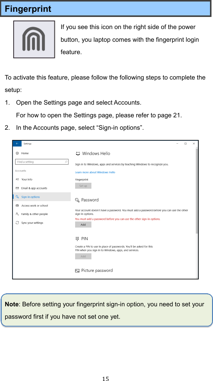  15Fingerprint If you see this icon on the right side of the power button, you laptop comes with the fingerprint login feature.  To activate this feature, please follow the following steps to complete the setup: 1.  Open the Settings page and select Accounts.   For how to open the Settings page, please refer to page 21. 2.  In the Accounts page, select “Sign-in options”.   Note: Before setting your fingerprint sign-in option, you need to set your password first if you have not set one yet.      
