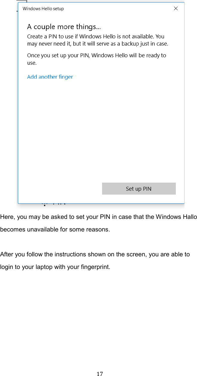  17 Here, you may be asked to set your PIN in case that the Windows Hallo becomes unavailable for some reasons.    After you follow the instructions shown on the screen, you are able to login to your laptop with your fingerprint.    