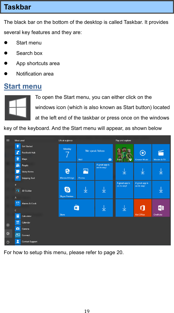  19Taskbar     The black bar on the bottom of the desktop is called Taskbar. It provides several key features and they are:   Start menu   Search box   App shortcuts area   Notification area Start menu To open the Start menu, you can either click on the windows icon (which is also known as Start button) located at the left end of the taskbar or press once on the windows key of the keyboard. And the Start menu will appear, as shown below  For how to setup this menu, please refer to page 20.    