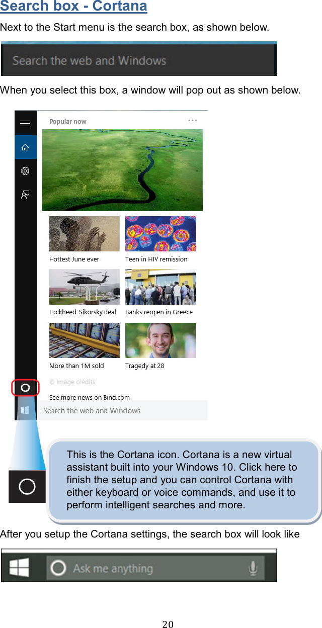  20Search box - Cortana Next to the Start menu is the search box, as shown below.  When you select this box, a window will pop out as shown below.                  This is the Cortana icon. Cortana is a new virtual assistant built into your Windows 10. Click here to finish the setup and you can control Cortana with either keyboard or voice commands, and use it to perform intelligent searches and more.  After you setup the Cortana settings, the search box will look like     