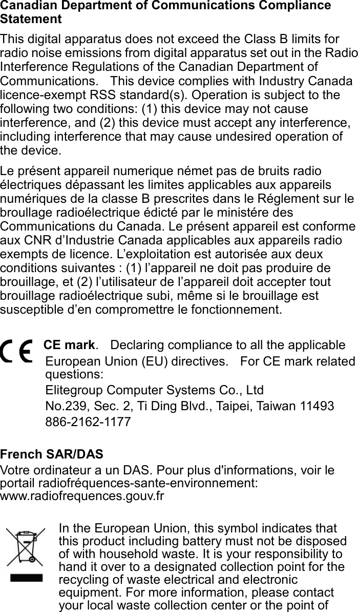 Canadian Department of Communications Compliance Statement This digital apparatus does not exceed the Class B limits for radio noise emissions from digital apparatus set out in the Radio Interference Regulations of the Canadian Department of Communications.    This device complies with Industry Canada licence-exempt RSS standard(s). Operation is subject to the following two conditions: (1) this device may not cause interference, and (2) this device must accept any interference, including interference that may cause undesired operation of the device. Le présent appareil numerique német pas de bruits radio électriques dépassant les limites applicables aux appareils numériques de la classe B prescrites dans le Réglement sur le broullage radioélectrique édicté par le ministére des Communications du Canada. Le présent appareil est conforme aux CNR d’Industrie Canada applicables aux appareils radio exempts de licence. L’exploitation est autorisée aux deux conditions suivantes : (1) l’appareil ne doit pas produire de brouillage, et (2) l’utilisateur de l’appareil doit accepter tout brouillage radioélectrique subi, même si le brouillage est susceptible d’en compromettre le fonctionnement.  CE mark.    Declaring compliance to all the applicable   European Union (EU) directives.    For CE mark related questions:   Elitegroup Computer Systems Co., Ltd No.239, Sec. 2, Ti Ding Blvd., Taipei, Taiwan 11493 886-2162-1177  French SAR/DAS Votre ordinateur a un DAS. Pour plus d&apos;informations, voir le portail radiofréquences-sante-environnement: www.radiofrequences.gouv.fr   In the European Union, this symbol indicates that this product including battery must not be disposed of with household waste. It is your responsibility to hand it over to a designated collection point for the recycling of waste electrical and electronic equipment. For more information, please contact your local waste collection center or the point of 