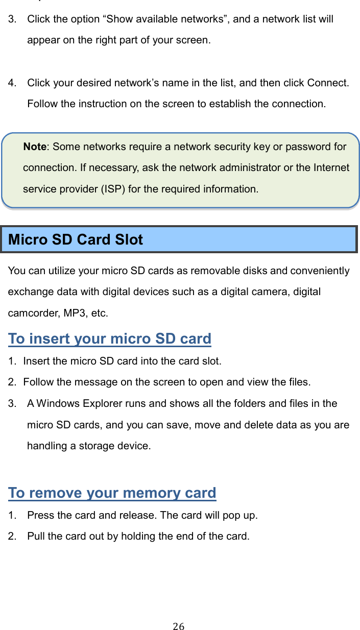  26.   3.  Click the option “Show available networks”, and a network list will appear on the right part of your screen.  4.  Click your desired network’s name in the list, and then click Connect. Follow the instruction on the screen to establish the connection.  Note: Some networks require a network security key or password for connection. If necessary, ask the network administrator or the Internet service provider (ISP) for the required information.  Micro SD Card Slot You can utilize your micro SD cards as removable disks and conveniently exchange data with digital devices such as a digital camera, digital camcorder, MP3, etc. To insert your micro SD card 1.  Insert the micro SD card into the card slot. 2.  Follow the message on the screen to open and view the files.   3.  A Windows Explorer runs and shows all the folders and files in the micro SD cards, and you can save, move and delete data as you are handling a storage device.  To remove your memory card 1.  Press the card and release. The card will pop up. 2.  Pull the card out by holding the end of the card.    