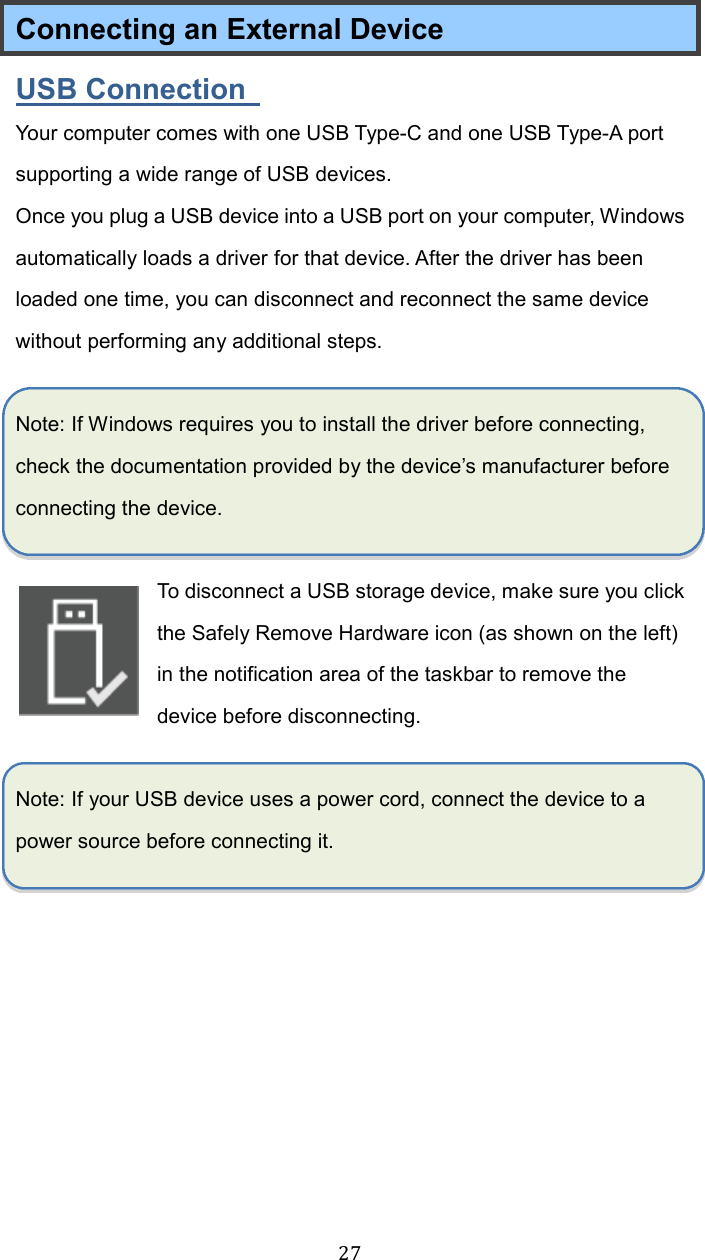  27Connecting an External Device USB Connection   Your computer comes with one USB Type-C and one USB Type-A port supporting a wide range of USB devices.   Once you plug a USB device into a USB port on your computer, Windows automatically loads a driver for that device. After the driver has been loaded one time, you can disconnect and reconnect the same device without performing any additional steps.  Note: If Windows requires you to install the driver before connecting, check the documentation provided by the device’s manufacturer before connecting the device.  To disconnect a USB storage device, make sure you click the Safely Remove Hardware icon (as shown on the left) in the notification area of the taskbar to remove the device before disconnecting.  Note: If your USB device uses a power cord, connect the device to a power source before connecting it.    