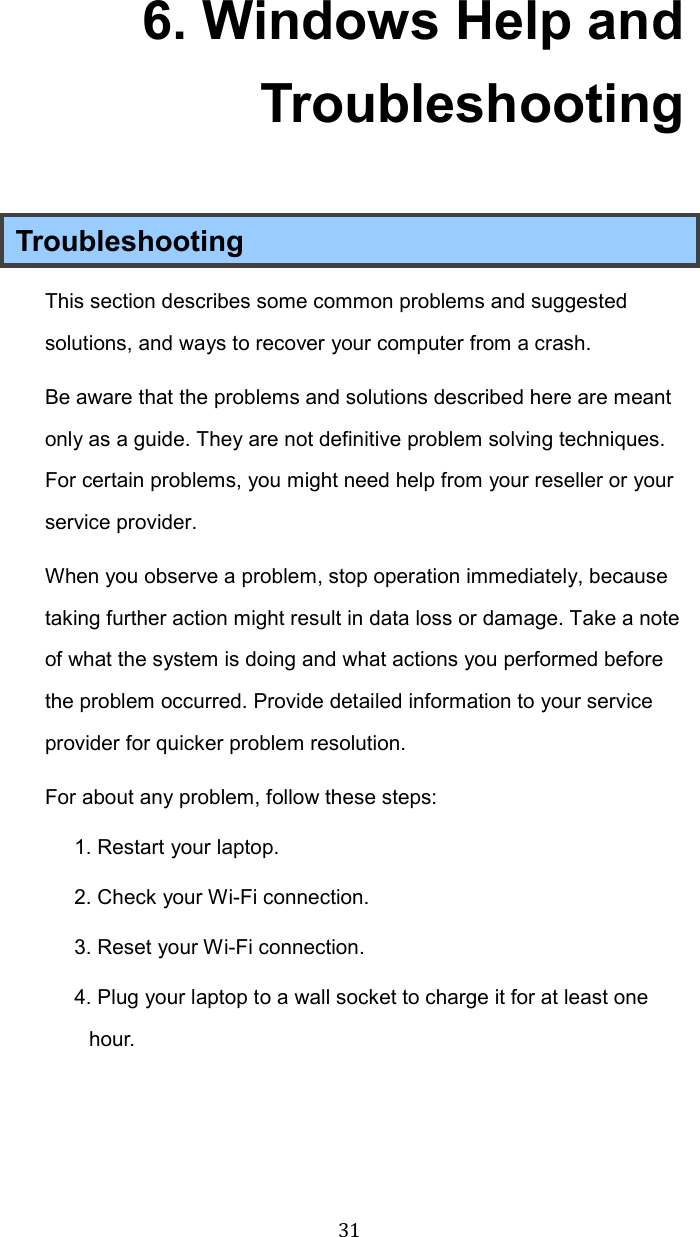  316. Windows Help and Troubleshooting Troubleshooting This section describes some common problems and suggested solutions, and ways to recover your computer from a crash. Be aware that the problems and solutions described here are meant only as a guide. They are not definitive problem solving techniques. For certain problems, you might need help from your reseller or your service provider. When you observe a problem, stop operation immediately, because taking further action might result in data loss or damage. Take a note of what the system is doing and what actions you performed before the problem occurred. Provide detailed information to your service provider for quicker problem resolution. For about any problem, follow these steps: 1. Restart your laptop. 2. Check your Wi-Fi connection. 3. Reset your Wi-Fi connection. 4. Plug your laptop to a wall socket to charge it for at least one hour.    