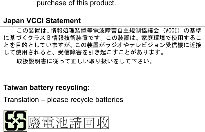 purchase of this product.  Japan VCCI Statement こ装置情報処理装置等電波障害自主規制協議会 。VCCI) 基準に基くクラ B 情報技術装置すこ装置家庭環境使用すこを目的しいますこ装置ラオやテレビョン信機に近接し使用さ信障害を引起こすこあます 扱説明書に従っ正しい扱いをし下さい       Taiwan battery recycling:   Translation – please recycle batteries    