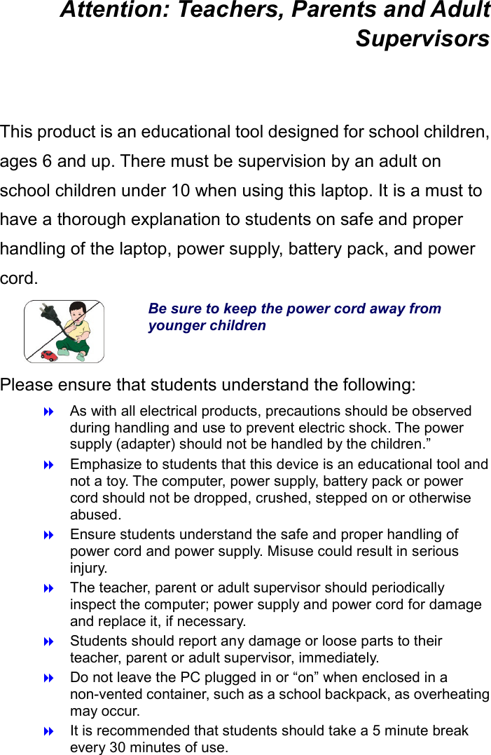 Attention: Teachers, Parents and Adult Supervisors  This product is an educational tool designed for school children, ages 6 and up. There must be supervision by an adult on school children under 10 when using this laptop. It is a must to have a thorough explanation to students on safe and proper handling of the laptop, power supply, battery pack, and power cord.  Be sure to keep the power cord away from younger children Please ensure that students understand the following:  As with all electrical products, precautions should be observed during handling and use to prevent electric shock. The power supply (adapter) should not be handled by the children.”  Emphasize to students that this device is an educational tool and not a toy. The computer, power supply, battery pack or power cord should not be dropped, crushed, stepped on or otherwise abused.  Ensure students understand the safe and proper handling of power cord and power supply. Misuse could result in serious injury.      The teacher, parent or adult supervisor should periodically inspect the computer; power supply and power cord for damage and replace it, if necessary.  Students should report any damage or loose parts to their teacher, parent or adult supervisor, immediately.  Do not leave the PC plugged in or “on” when enclosed in a non-vented container, such as a school backpack, as overheating may occur.  It is recommended that students should take a 5 minute break every 30 minutes of use.    