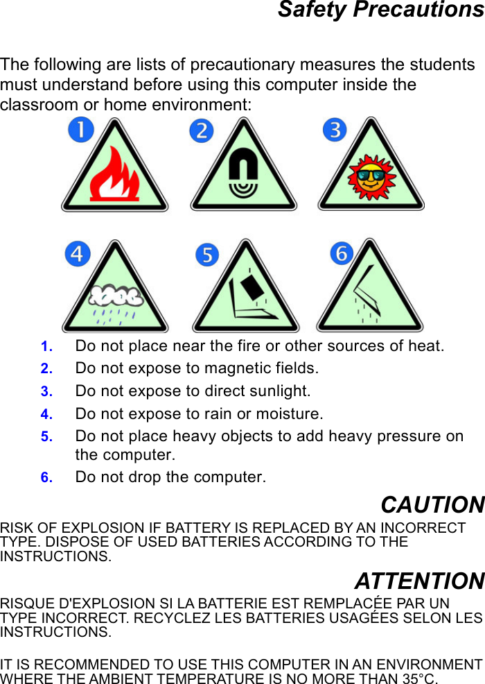 Safety Precautions  The following are lists of precautionary measures the students must understand before using this computer inside the classroom or home environment:  1. Do not place near the fire or other sources of heat. 2. Do not expose to magnetic fields. 3. Do not expose to direct sunlight. 4. Do not expose to rain or moisture. 5. Do not place heavy objects to add heavy pressure on the computer. 6. Do not drop the computer. CAUTION RISK OF EXPLOSION IF BATTERY IS REPLACED BY AN INCORRECT TYPE. DISPOSE OF USED BATTERIES ACCORDING TO THE INSTRUCTIONS. ATTENTION RISQUE D&apos;EXPLOSION SI LA BATTERIE EST REMPLACÉE PAR UN TYPE INCORRECT. RECYCLEZ LES BATTERIES USAGÉES SELON LES INSTRUCTIONS.  IT IS RECOMMENDED TO USE THIS COMPUTER IN AN ENVIRONMENT WHERE THE AMBIENT TEMPERATURE IS NO MORE THAN 35°C.      